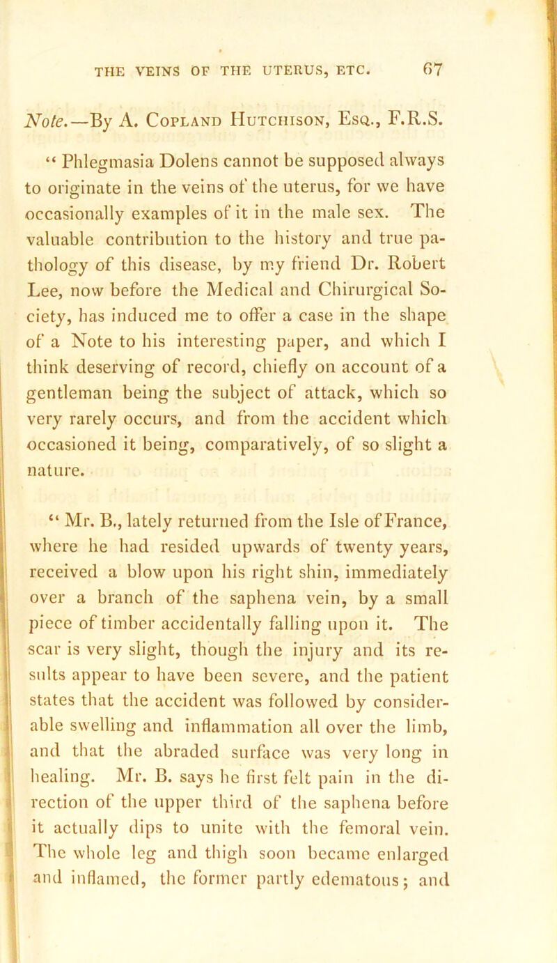 Note.— By A. Copland Hutchison, Esq., F.R.S. “ Phlegmasia Dolens cannot be supposed always to originate in the veins of the uterus, for we have occasionally examples of it in the male sex. The valuable contribution to the history and true pa- thology of this disease, by my friend Dr. Robert Lee, now before the Medical and Chirurgical So- ciety, has induced me to offer a case in the shape of a Note to his interesting paper, and which I think deserving of record, chiefly on account of a gentleman being the subject of attack, which so very rarely occurs, and from the accident which occasioned it being, comparatively, of so slight a nature. “ Mr. B., lately returned from the Isle of France, where he had resided upwards of twenty years, received a blow upon his right shin, immediately over a branch of the saphena vein, by a small piece of timber accidentally falling upon it. The scar is very slight, though the injury and its re- sults appear to have been severe, and the patient states that the accident was followed by consider- able swelling and inflammation all over the limb, and that the abraded surface was very long in healing. Mr. B. says he first felt pain in the di- rection of the upper third of the saphena before it actually dips to unite with the femoral vein. The whole leg and thigh soon became enlarged and inflamed, the former partly edematous; and