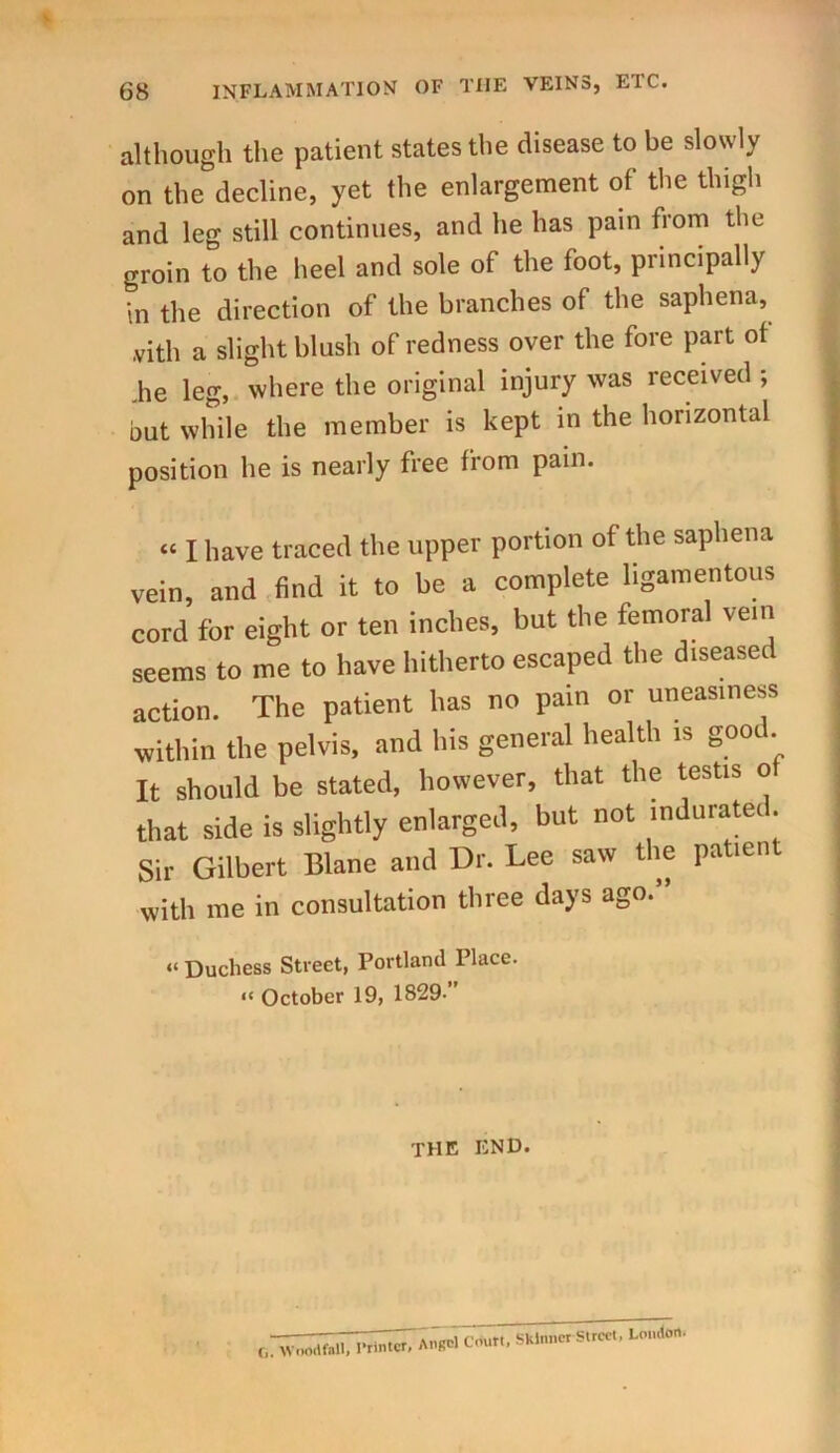 INFLAMMATION OF THE VEINS, EIC. although the patient states the disease to be slowly on the decline, yet the enlargement of the thigh and leg still continues, and he has pain from the groin to the heel and sole of the foot, principally •m the direction of the branches of the saphena, .vith a slight blush of redness over the fore part of .he leg, where the original injury was received ; but while the member is kept in the horizontal position he is nearly free from pain. “ I have traced the upper portion of the saphena vein, and find it to be a complete ligamentous cord for eight or ten inches, but the femoral vein seems to me to have hitherto escaped the diseased action. The patient has no pain or uneasiness within the pelvis, and his general health is good. It should be stated, however, that the testis o that side is slightly enlarged, but not indurate!. Sir Gilbert Blane and Dr. Lee saw the patien with me in consultation three days ago.” “ Duchess Street, Portland Place. “ October 19, 1829-” THE END. r„ Wuodfall, Printer, Angel Court, Skinner Street, London.