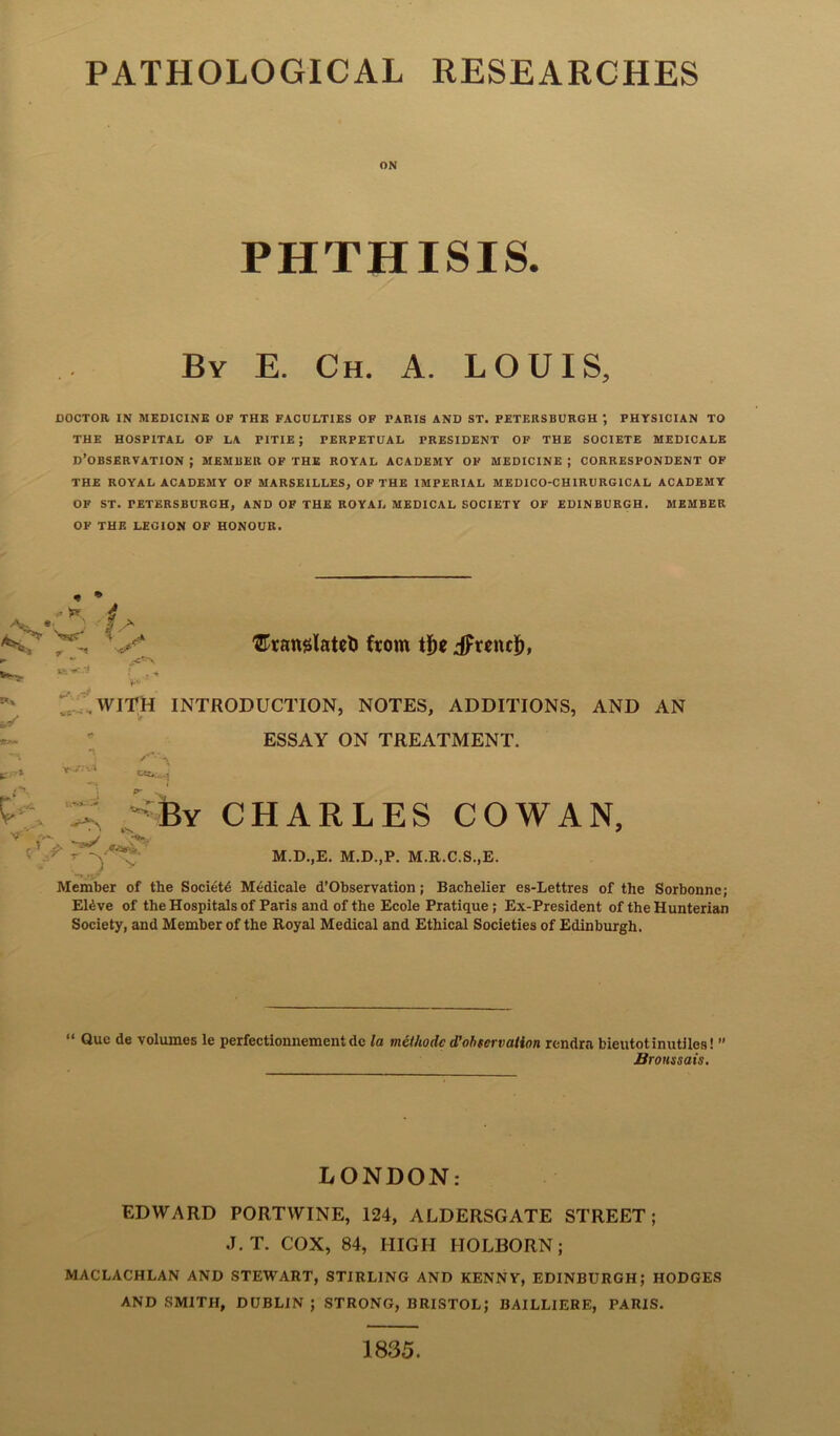 ON PHTHISIS. By E. Ch. a. LOUIS, DOCTOR IN MEDICINE OF THE FACULTIES OF PARIS AND ST. PETERSBURGH ; PHYSICIAN TO THE HOSPITAL OF LA PITIE J PERPETUAL PRESIDENT OF THE SOCIETE MEDICALE D’OBSERVATION ; member of the royal academy of MEDICINE ; CORRESPONDENT OF THE ROYAL ACADEMY OF MARSEILLES, OF THE IMPERIAL MEDICO-CHIRURGICAL ACADEMY OF ST. PETERSBURGH, AND OF THE ROYAL MEDICAL SOCIETY OF EDINBURGH. MEMBER OF THE LEGION OF HONOUR. ; ' f;- 7^ ‘ .X* ®ratt0latcl) ftom iFrenc]^, ^.f,WlTH INTRODUCTION, NOTES, ADDITIONS, AND AN ESSAY ON TREATMENT. CHARLES COWAN, M.D.,E. M.D.,P. M.R.C.S..E. Member of the Society M^dicale d’Observation; Bachelier es-Lettres of the Sorbonnc; ERve of the Hospitals of Paris and of the Ecole Pratique; Ex-President of the Hunterian Society, and Member of the Royal Medical and Ethical Societies of Edinburgh. P' 'By ) V  Quc de volumes le perfectionnementdc la mitliodcd'ohservaiion rendra bieutotinutiles! ” BroHssais. LONDON: EDWARD PORTWINE, 124, ALDERSGATE STREET; J.T. COX, 84, HIGH HOLBORN; MACLACHLAN AND STEWART, STIRLING AND KENNY, EDINBURGH; HODGES AND SMITH, DUBLIN ; STRONG, BRISTOL; BAILLIERE, PARIS. 1835.