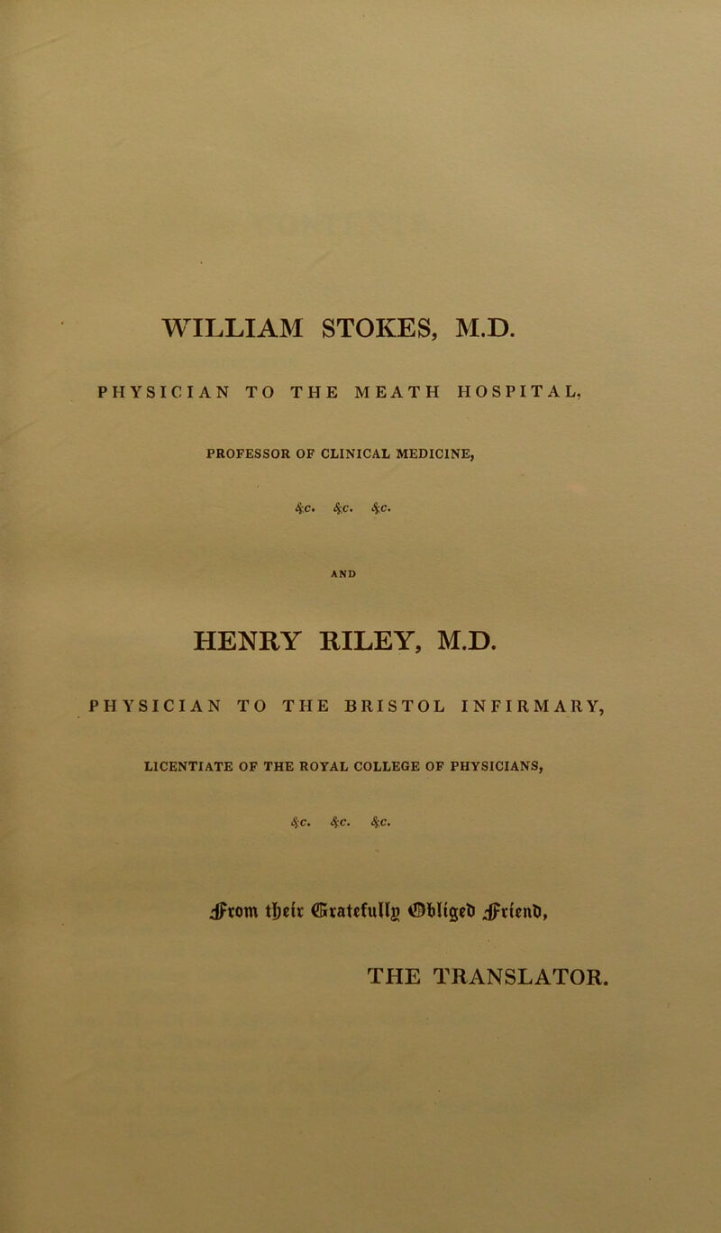 WILLIAM STOKES, M.D PHYSICIAN TO THE MEATH HOSPITAL, PROFESSOR OF CLINICAL MEDICINE, 4 c- ^c. 4;c. AND HENRY RILEY, M.D. PHYSICIAN TO THE BRISTOL INFIRMARY, LICENTIATE OF THE ROYAL COLLEGE OF PHYSICIANS, 4 c. ^c. 4c. dFrom tDck ffiratefullg iFttcnli, THE TRANSLATOR