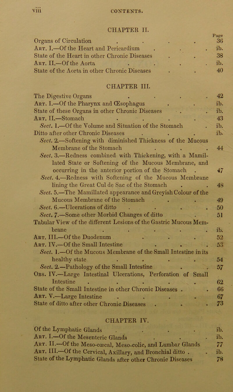 CHAPTER II. Ox-gans of Cirdilation .... Art. I.—Of the Heart and Pericardium State of the Heart in other Chronic Diseases Art. II.—Of the Aorta . . . State of the Aorta in other Chi’onic Diseases CHAPTER III. The Digestive Organs .... Art. I.—Of the Pharynx and CEsophagus State of these Organs in other Chronic Diseases Art. II.—Stomach .... Sect. 1.—Of the Volume and Situation of the Stomach Ditto after other Chronic Diseases Sect. 2.—Softening with diminished Thickness of the Mucous Membrane of the Stomach Sect. 3.—Redness combined with Thickening, with a Mamil- lated State or Softening of the Mucous Membrane, and occurring in the anterior portion of the Stomach Sect. 4.—Redness with Softening of the Mucous Membrane lining the Great Cul de Sac of the Stomach Sect. 5.—The Mamillated appearance and Greyish Colour of the Mucous Membrane of the Stomach Sect. 6.—Ulcerations of ditto .... Sect. 7.—Some other Morbid Changes of ditto Tabular View of the different Lesions of the Gasti’ic Mucous Mem- brane ..... Art. III.—Of the Duodenum Art. IV.—Of the Small Intestine Sect. I.—Of the Mucous Membrane of the Small Intestine in its healthy state .... Sect. 2.—Pathology of the Small Intestine Obs. IV.—Large Intestinal Ulcerations, Perforation of Small Intestine . .... State of the Small Intestine in other Chronic Diseases . Art. V.—Large Intestine .... State of ditto after other Chronic Diseases CHAPTER IV. Of the Lymphatic Glands .... Art. I.—Of the Mesenteric Glands Art, II.—Of the Meso-ccecal, Meso-colic, and Lumbar Glands Art. hi.—Of the Cervical, Axillary, and Bronchial ditto . State of the Lymphatic Glands after other Chronic Diseases Pape 36 ib. 38 ib. 40 42 ib. ib. 43 ib. ib. 44 47 48 49 50 51 ib. 52 53 54 57 62 66 67 73 ib. ib. 77 ib. 78