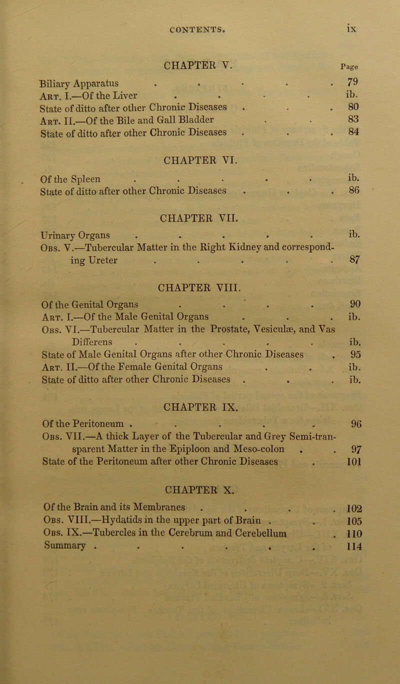 CHAPTER V. Page Biliary Apparatus . • • • .79 Art. I.—Of the Liver . . • . ib. State of ditto after other Chronic Diseases . . .80 Art. II.—Of the Bile and Gall Bladder . . 83 State of ditto after other Chronic Diseases . . .84 CHAPTER VI. Of the Spleen ..... ib. State of ditto after other Chronic Diseases . . .86 CHAPTER VII. Urinary Organs ..... ib. Obs. V,—Tubercular Matter in the Right Kidney and correspond- ing Ureter . . . . .87 CHAPTER VIII. Of the Genital Organs .... 90 Art. I.—Of the Male Genital Organs . . . ib. Obs. VI.—Tubercular Matter in the Prostate, Vesiculse, and Vas Differens ..... ib. State of Male Genital Organs after other Chronic Diseases . 95 Art. II.—Of the Female Genital Organs . . ib. State of ditto after other Chronic Diseases . . . ib. CHAPTER IX. Of the Peritoneum . . . . .,96 Obs. VII.—A thick Layer of the Tubercular and Grey Semi-han- sparent Matter in the Epiploon and Meso-colon . . 97 State of the Peritoneum after other Chronic Diseases . 101 CHAPTER X. Of the Brain and its Membranes . . . .102 Obs. VIII.—Hydatids in the upper part of Brain . . 105 Obs. IX.—Tubercles in the Cerebrmn and Cerebellum . 110 Summary . . . , . . H4