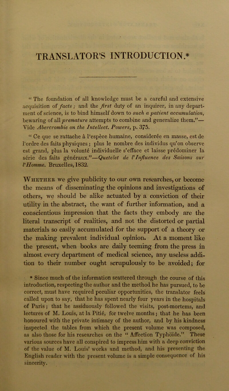 TRANSLATOR’S INTRODUCTION* “ The foundation of all knowledge must be a careful and extensive acquisition of facts; and the first duty of an inquirer, in any depart- ment of science, is to bind himself down to such a patient accumulation, bewaring of a)! premature attempts to combine and generalize them.”— Vide Abercrombie on the Intellect. Powers, p. 375. “ Ce que se rattache ct I’espece humaine, consider4e en masse, est de I’ordre des faits physiques; plus le nombre des individus qu’on observe est grand, plus la volont6 individuelle s’efface et laisse pr^dominer la serie des faits g6n6raux.”—Quetelet de VInfluence des Saisons sur VHomme. Bruxelles, 1832. WHETHER we give publicity to our own researches, or become the means of disseminating the opinions and investigations of others, we should be alike actuated by a conviction of their utility in the abstract, the want of further information, and a conscientious impression that the facts they embody are the literal transcript of realities, and not the distorted or partial materials so easily accumulated for the support of a theory or the making prevalent individual opinion. At a moment like the present, when books are daily teeming from the press in almost every department of medical science, any useless addi- tion to their number ought scrupulously to be avoided; for * Since much of the information scattered through the course of this introduction, respecting the author and the method he has pm’sued, to be correct, must have required peculiar opportunities, the translator feels called upon to say, that he has spent nearly four years in the hospitals of Paris; that he assiduously followed the visits, post-mortems, and lectures of M. Louis, at la Piti6, for twelve months; that he has been honoured with the private intimacy of the author, and by his kindness inspected the tables from which the present volume was composed, as also those for his researches on the “ Affection Typhbide.” These various sources have all conspired to impress him with a deep conviction of the value of M. Louis’ works and method, and his presenting the English reader with the present volume is a simple consequence of his sincerity.