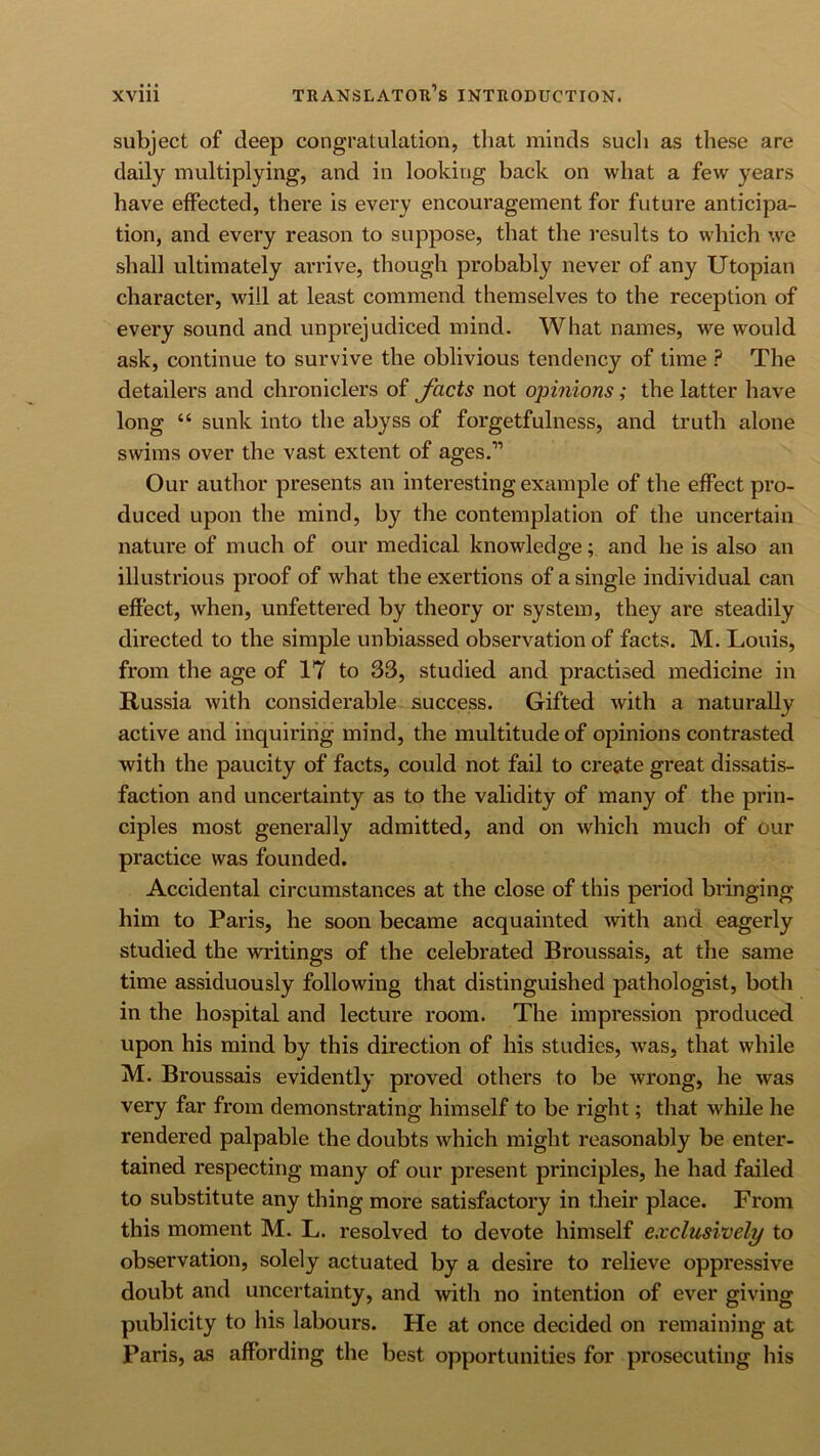 subject of deep congratulation, that minds such as these are daily multiplying, and in looking back on what a few years have effected, there is every encouragement for future anticipa- tion, and every reason to suppose, that the results to which we shall ultimately arrive, though probably never of any Utopian character, will at least commend themselves to the reception of every sound and unprejudiced mind. What names, we would ask, continue to survive the oblivious tendency of time ? The detailers and chroniclers of Jucts not opinions; the latter have long “ sunk into the abyss of forgetfulness, and truth alone swims over the vast extent of ages.” Our author presents an interesting example of the effect pro- duced upon the mind, by the contemplation of the uncertain nature of much of our medical knowledge; and he is also an illustrious proof of what the exertions of a single individual can effect, when, unfettered by theory or system, they are steadily directed to the simple unbiassed observation of facts. M. Louis, from the age of 17 to 33, studied and practised medicine in Russia with considerable, success. Gifted with a naturally active and inquiring mind, the multitude of opinions contrasted with the paucity of facts, could not fail to create great dissatis- faction and uncertainty as to the validity of many of the prin- ciples most generally admitted, and on which much of our practice was founded. Accidental circumstances at the close of this period bringing him to Paris, he soon became acquainted with and eagerly studied the writings of the celebrated Broussais, at the same time assiduously following that distinguished pathologist, both in the hospital and lecture room. The impression produced upon his mind by this direction of his studies, was, that while M. Broussais evidently proved others to be wrong, he was very far from demonstrating himself to be right; that while he rendered palpable the doubts which might reasonably be enter- tained respecting many of our present principles, he had failed to substitute any thing more satisfactory in their place. From this moment M. L. resolved to devote himself exclusively to observation, solely actuated by a desire to relieve oppressive doubt and uncertainty, and with no intention of ever giving publicity to his labours. He at once decided on remaining at Paris, as affording the best opportunities for prosecuting his