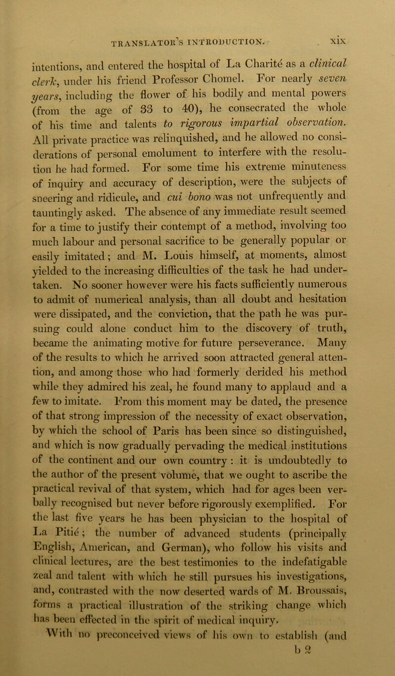 intentions, cincl entered tlie hospitnl of Ln Charite as a clitviccil cM, under his friend Professor Chomel. For nearly seven years, including the flower of his bodily and mental powers (from the age of 33 to 40), he consecrated the whole of his time and talents to rigorous impartial observation. All private practice was relinquished, and he allowed no consi- derations of personal emolument to interfere with the resolu- tion he had formed. For some time his extreme minuteness of inquiry and accuracy of description, were the subjects of sneering and ridicule, and cui bono was not unfrequently and tauntingly asked. The absence of any immediate result seemed for a time to justify their contempt of a method, involving too much labour and personal sacrifice to be generally popular or easily imitated; and M. Louis himself, at moments, almost yielded to the increasing difficulties of the task he had under- taken. No sooner however were his facts sufficiently numerous to admit of numerical analysis, than all doubt and hesitation were dissipated, and the conviction, that the path he was pur- suing could alone conduct him to the discovery of truth, became the animating motive for future perseverance. Many of the results to which he arrived soon attracted general atten- tion, and among those who had formerly derided his method while they admired his zeal, he found many to applaud and a few to imitate. From this moment may be dated, the presence of that strong impression of the necessity of exact observation, by which the school of Paris has been since so distinguished, and which is now gradually pervading the medical institutions of the continent and our own country : it is undoubtedly to the author of the present volume, that we ought to ascribe the practical revival of that system, which had for ages been ver- bally recognised but never before rigorously exemplified. For the last five years he has been physician to the hospital of lia Pitie; the number of advanced students (principally English, American, and German), who follow his visits and clinical lectures, are the best testimonies to the indefatigable zeal and talent with which he still pursues his investigations, and, contrasted with the now deserted wards of M. Broussais, forms a practical illustration of the striking change which has been effected in the spirit of medical inquiry. With no preconceived views of his own to establish (and