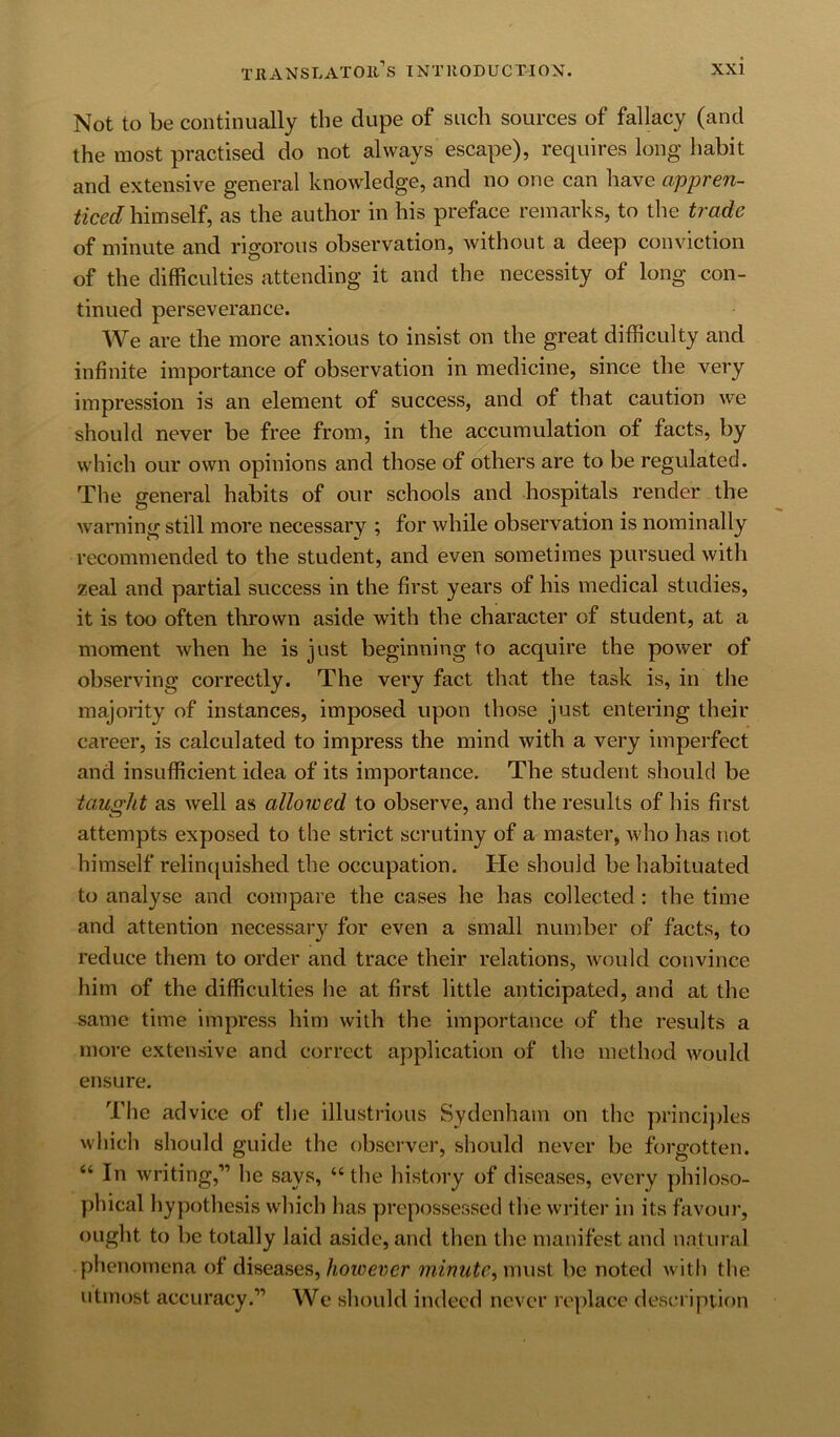 Not to be continually the dupe of such sources of fallacy (and the most practised do not always escape), requires long habit and extensive general knowledge, and no one can have appren- ticed as the author in his preface remarks, to the trade of minute and rigorous observation, without a deep conviction of the difficulties attending it and the necessity of long con- tinued perseverance. We are the more anxious to insist on the great difficulty and infinite importance of observation in medicine, since the very impression is an element of success, and of that caution we should never be free from, in the accumulation of facts, by which our own opinions and those of others are to be regulated. The general habits of our schools and hospitals render the warning still more necessary ; for while observation is nominally recommended to the student, and even sometimes pursued with zeal and partial success in the first years of his medical studies, it is too often tlirown aside with the character of student, at a moment when he is just beginning to acquire the power of observing correctly. The very fact that the task is, in the majority of instances, imposed upon those just entering their career, is calculated to impress the mind with a very imperfect and insufficient idea of its importance. The student should be tausht as well as allowed to observe, and the results of his first attempts exposed to the strict scrutiny of a master, who has not himself relinquished the occupation. He should be habituated to analyse and compare the cases he has collected : the time and attention necessary for even a small number of facts, to reduce them to order and trace their relations, would convince him of the difficulties he at first little anticipated, and at the same time impress him with the importance of the results a more extensive and correct application of the method would ensure. The advice of the illustiaous Sydenham on the princi})les which should guide the observer, should never be forgotten. “ In writing,” he says, “ the history of diseases, every philoso- phical hypothesis which has prepossessed the writer in its favour, ought to be totally laid aside, and then the manifest and natural phenomena of diseases, hoioever minute, must be noted with the utmost accuracy.” We should indeed never replace description