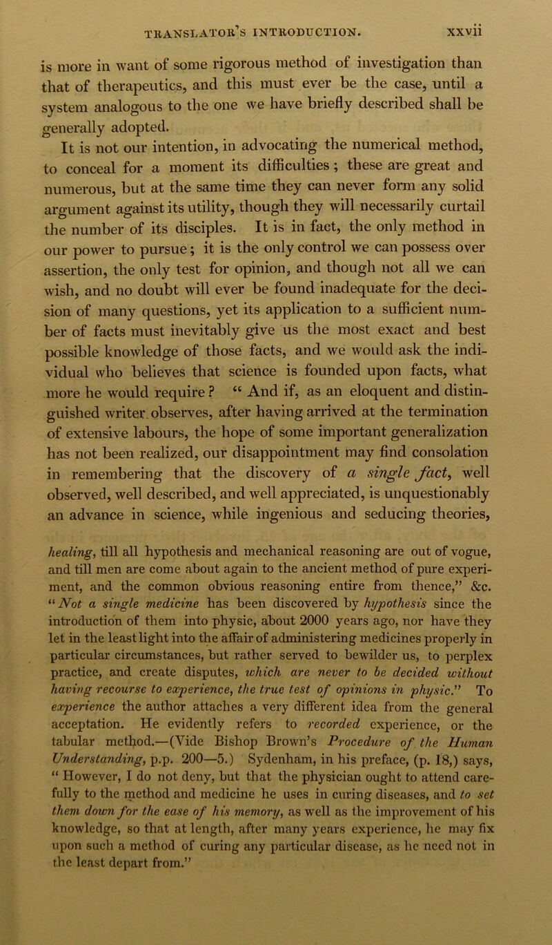 is more in want of some rigorous method of investigation than that of therapeutics, and this must ever be the case, until a system analogous to the one we have briefly described shall be generally adopted. It is not our intention, in advocating the numerical method, to conceal for a moment its difficulties; these are great and numerous, but at the same time they can never form any solid argument against its utility, though they will necessarily curtail the number of its disciples. It is in fact, the only method in our power to pursue; it is the only control we can possess over assertion, the only test for opinion, and though not all we can wish, and no doubt will ever be found inadequate for the deci- sion of many questions, yet its application to a sufficient num- ber of facts must inevitably give us the most exact and best possible knowledge of those facts, and we would ask the indi- vidual who believes that science is founded upon facts, what more he would require ? “ And if, as an eloquent and distin- guished writer, observes, after having arrived at the termination of extensive labours, the hope of some important generalization has not been realized, our disappointment may find consolation in remembering that the discovery of a single Jhct, well observed, well described, and well appreciated, is unquestionably an advance in science, while ingenious and seducing theories, healing, till all hypothesis and mechanical reasoning are out of vogue, and till men are come about again to the ancient method of pure experi- ment, and the common obvious reasoning entire from thence,” &c. “ Not a single medicine has been discovered by hypothesis since the introduction of them into physic, about 2000 years ago, nor have they let in the least light into the affair of administering medicines properly in particular circumstances, but rather served to bewilder us, to perplex practice, and create disputes, which are never to be decided without having recourse to experience, the true test of opinions in physic'^ To experience the author attaches a very different idea from the general acceptation. He evidently refers to recorded experience, or the tabular metfiod.—(Vide Bishop Brown’s Procedure of the Human Understanding, p.p. 200—5.) Sydenham, in his preface, (p. 18,) says, “ However, I do not deny, but that the physician ought to attend care- fully to the method and medicine he uses in curing diseases, and to set them down for the ease of his memory, as well as the improvement of his knowledge, so that at length, after many years experience, he may fix upon such a method of curing any particular disease, as he need not in the least depart from.”