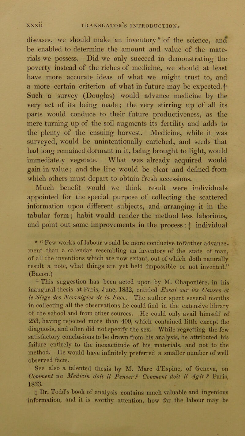 diseases, we should make an inventory* of tlie science, and be enabled to determine the amount and value of the mate- rials we possess. Did we only succeed in demonstrating the poverty instead of the riches of medicine, we should at least have more accurate ideas of what we might trust to, and a more certain criterion of what in future may be expected.-j- Such a survey (Douglas) would advance medicine by the very act of its being made; the very stirring up of all its parts would conduce to their future productiveness, as the mere turning up of the soil augments its fertility and adds to the plenty of the ensuing harvest. Medicine, while it was surveyed, would be unintentionally enriched, and seeds that had long remained dormant in it, being brought to light, would immediately vegetate. What was already acquired would gain in value; and the line would be clear and defined from which others must depart to obtain fresh accessions. Much benefit would we think result were individuals appointed for the special purpose of collecting the scattered information upon different subjects, and arranging it in the tabular form; habit would render the method less laborious, and point out some improvements in the process: | Individual * “ Few works of labour would be more conducive to farther advance- ment than a calendar resembling an inventory of the state of man, of all the inventions which are now extant, out of which doth naturally result a note, what things are yet held impossible or not invented.” (Bacon.) t This suggestion has been acted upon by M. Chaponi^re, in his inaugural thesis at Paris, June, 1832, entitled Essai sur les Causes et le Siege des Nevralgies de la Face. The author spent several months in collecting all the observations he could find in the extensive library of the school and from other sources. He could only avail liimself of 253, having rejected more than 400, which contained little except the diagnosis, and often did not specify the sex. While regretting the few satisfactory conclusions to be drawn from his analysis, he attributed his failure entirely to the inexactitude of his materials, and not to the method. He would have infinitely preferred a smaller number of well observed facts. See also a talented thesis by M. Marc d’Espine, of Geneva, on Comment un Medicin doit il Penser ? Comment doit il ^gir Paris, 1833. J Dr. Todd’s book of analysis contains much valuable and ingenious information, and it is worthy attention, how far the labour may be