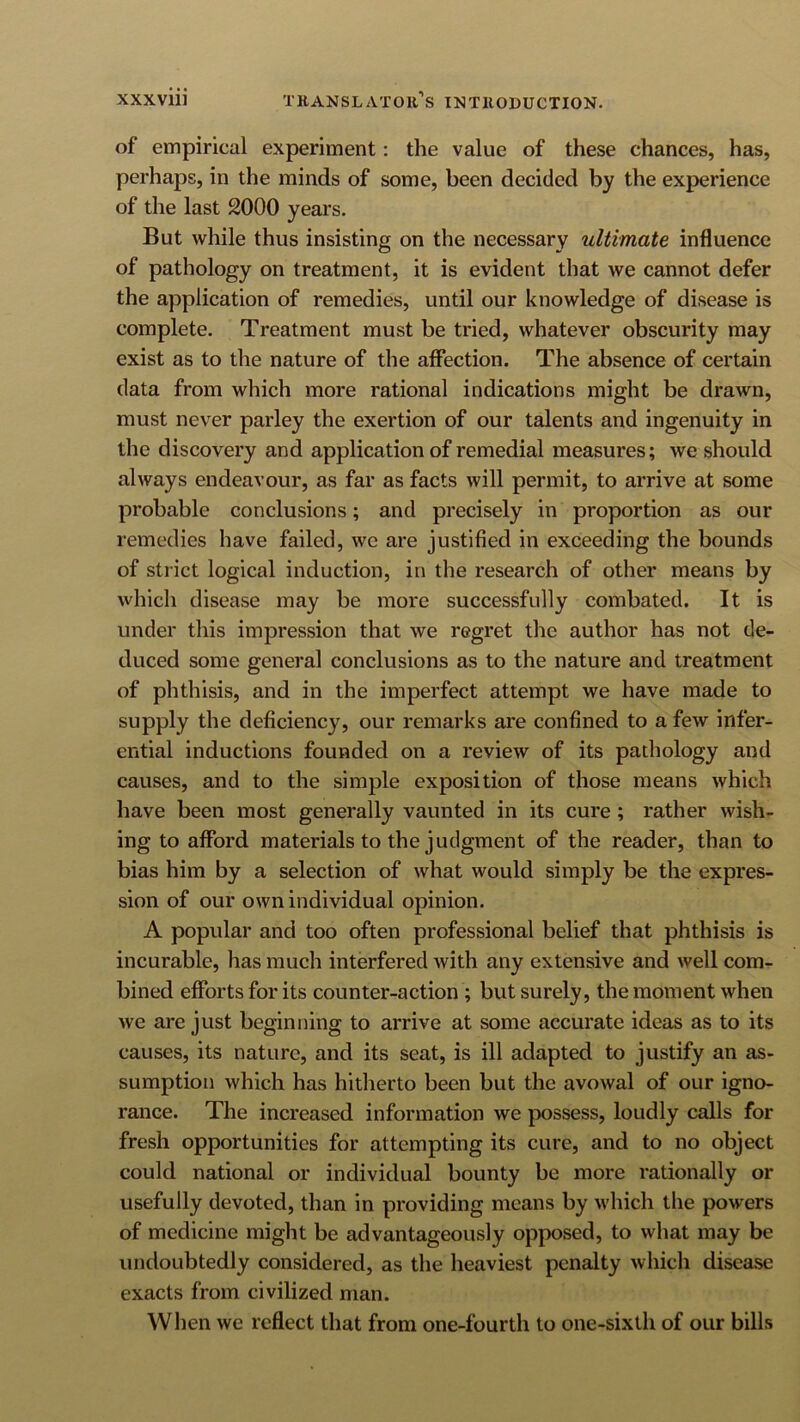 of empirical experiment: the value of these chances, has, perhaps, in the minds of some, been decided by the experience of the last 2000 years. But while thus insisting on the necessary ultimate influence of pathology on treatment, it is evident that we cannot defer the application of remedies, until our knowledge of disease is complete. Treatment must be tried, whatever obscurity may exist as to the nature of the afiection. The absence of certain data from which more rational indications might be drawn, must never parley the exertion of our talents and ingenuity in the discovery and application of remedial measures; we should always endeavour, as far as facts will permit, to arrive at some probable conclusions; and precisely in proportion as our remedies have failed, we are justified in exceeding the bounds of strict logical induction, in the research of other means by which disease may be more successfully combated. It is under this impression that we regret the author has not de- duced some general conclusions as to the nature and treatment of phthisis, and in the imperfect attempt we have made to supply the deficiency, our remarks are confined to a few infer- ential inductions founded on a review of its pathology and causes, and to the simple exposition of those means which have been most generally vaunted in its cure; rather wish- ing to afford materials to the judgment of the reader, than to bias him by a selection of what would simply be the expres- sion of our own individual opinion. A popular and too often professional belief that phthisis is incurable, has much interfered with any extensive and well com- bined efforts for its counter-action ; but surely, the moment when we are just beginning to arrive at some accurate ideas as to its causes, its nature, and its seat, is ill adapted to justify an as- sumption which has hitherto been but the avowal of our igno- rance. The increased information we possess, loudly calls for fresh opportunities for attempting its cure, and to no object could national or individual bounty be more rationally or usefully devoted, than in providing means by which the powers of medicine might be advantageously opposed, to what may be undoubtedly considered, as the heaviest penalty which disease exacts from civilized man. When we reflect that from one-fourth to one-sixth of our bills