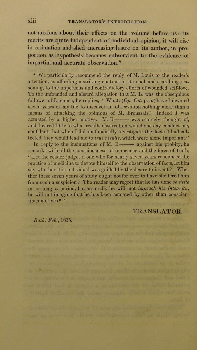 not anxious about their effects on the volume before us; its merits are quite independent of individual opinion, it will rise in estimation and shed increasing lustre on its author, in pro- portion as hypothesis becomes subservient to the evidence of impartial and accurate observation.* * We particularly recommend the reply ofM. Louis to the reader’s attention, as affording a shaking contrast in its cool and searching rea- soning, to the impetuous and contradictory efforts of wounded self-love. To the unfounded and absurd allegation that M. L. was the obsequious follower of Laennec, he replies, “ What, {Op. Cit. p. 5.) have I devoted seven years of my life to discover in observation nothing more than a means of attacking the opinions of M. Broussais? Indeed I was actuated by a higher motive. M. B was scarcely thought of, and 1 cared little to what results observation would one day conduct me, confident that when I did methodically investigate the facts I had col- lected, they would lead me to true results, which were alone important.” In reply to the insinuations of M. B against his probity, he remarks with all the consciousness of innocence and the force of truth, “ Let the reader judge, if one who for nearly seven years renounced the practice of medicine to devote himself to the observation of facts, let him say whether this individual was guided by the desire to invent ? Whe- ther these seven years of study ought not for ever to have sheltered him from such a suspicion ? The reader may regret that he has done so little in so long a period, but assuredly he will not impeach his integrity, he will not imagine that he has been actuated by other than conscien- tious motives ? ” TRANSLATOR. Bath, Feb., 1835.