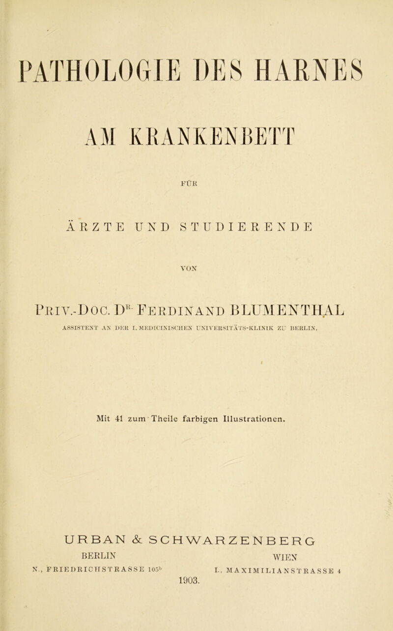 FÜR ÄRZTE UND STUDIERENDE VON Priv.-Doc. Dk Ferdinand BLUMENTHAL ASSISTENT AN I)KR I. MEDICINISCHEN UNIVERSITÄTS-KLINIK ZU BERLIN. Mit 41 zum Theile farbigen Illustrationen. URBAN & SCHWARZENBERG WIEN BERLIN N., FRIEDRICHSTRASSE 105b 1903. I-, MAXIMILIANSTRASSE 4