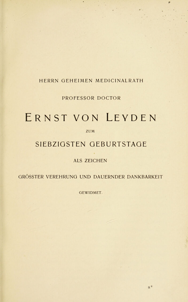 HERRN GEHEIMEN MEDICINAL R ATH PROFESSOR DOCTOR Ernst von Leyden ZUM SIEBZIGSTEN GEBURTSTAGE ALS ZEICHEN GRÖSSTER VEREHRUNG UND DAUERNDER DANKBARKEIT GEWIDMET. a*