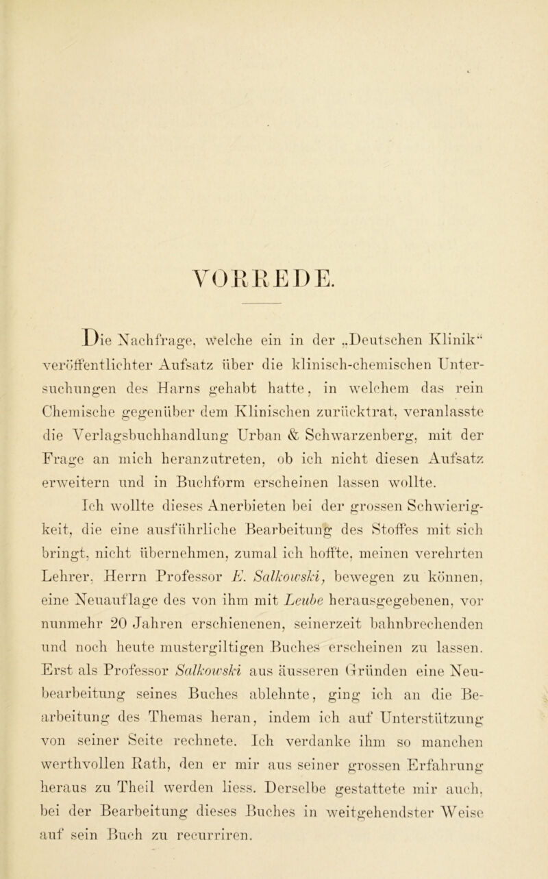 VORREDE. Die Nachfrage, welche ein in der Deutschen Klinik’4 veröffentlichter Aufsatz über die klinisch-chemischen Unter- suchungen des Harns gehabt hatte, in welchem das rein Chemische gegenüber dem Klinischen zurücktrat, veranlasste die Verlagsbuchhandlung Urban & Schwarzenberg, mit der Frage an mich heranzutreten, ob ich nicht diesen Aufsatz erweitern und in Buchform erscheinen lassen wollte. Ich wollte dieses Anerbieten bei der grossen Schwierig- keit, die eine ausführliche Bearbeitung des Stoffes mit sich bringt, nicht übernehmen, zumal ich hoffte, meinen verehrten Lehrer, Herrn Professor K. Salkowsld, bewegen zu können, eine Neuauflage des von ihm mit Leube herausgegebenen, vor nunmehr 20 Jahren erschienenen, seinerzeit bahnbrechenden und noch heute mustergiltigen Buches erscheinen zu lassen. Erst als Professor Salkowski aus äusseren Gründen eine Neu- bearbeitung seines Buches ablehnte, ging ich an die Be- arbeitung des Themas heran, indem ich auf Unterstützung von seiner Seite rechnete. Ich verdanke ihm so manchen werthvollen Rath, den er mir aus seiner grossen Erfahrung heraus zu Theil werden liess. Derselbe gestattete mir auch, bei der Bearbeitung dieses Buches in weitgehendster Weise auf sein Buch zu recurriren.