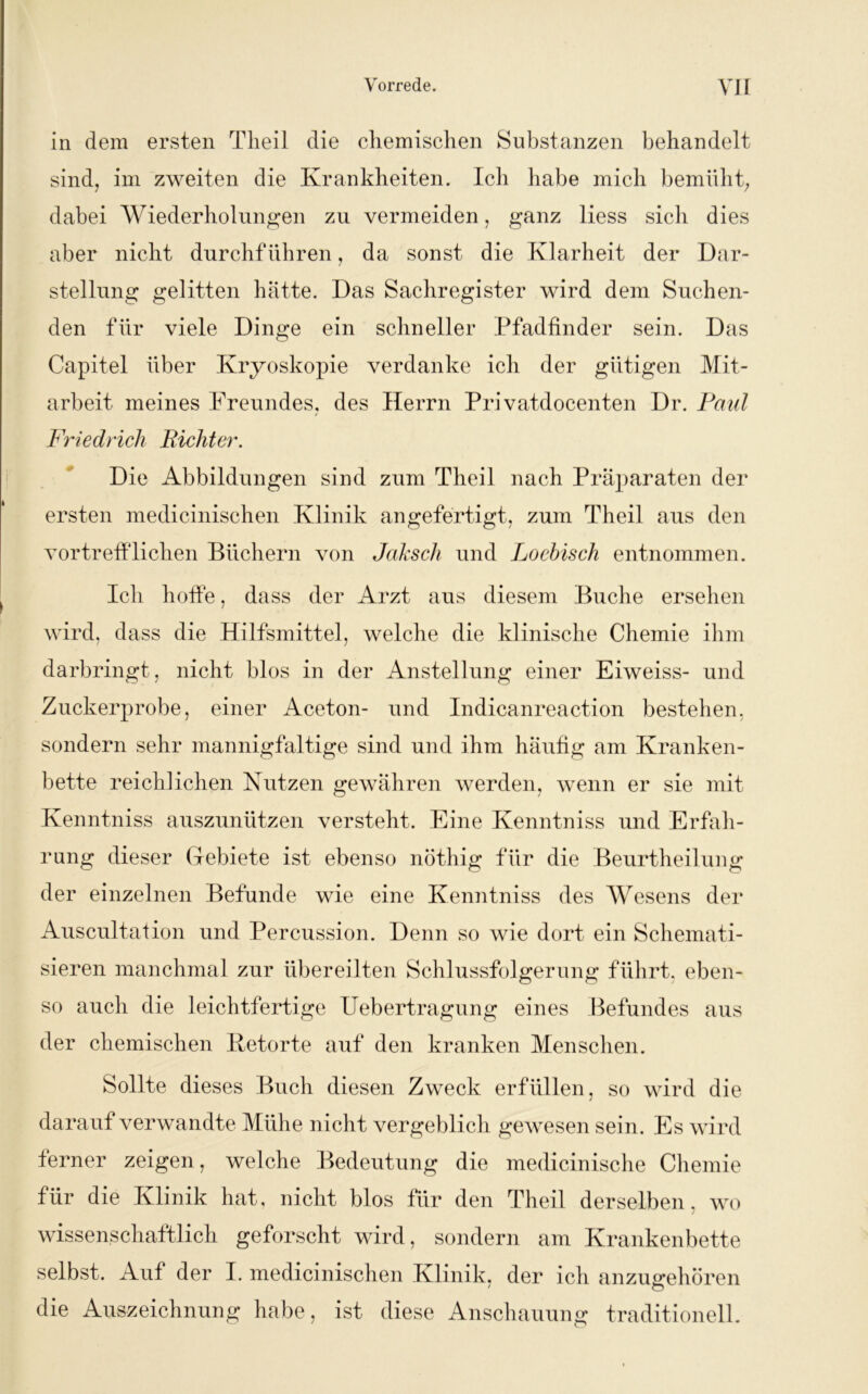 in dem ersten Theil die chemischen Substanzen behandelt sind, im zweiten die Krankheiten. Ich habe mich bemüht, dabei Wiederholungen zu vermeiden, ganz liess sich dies aber nicht durchführen, da sonst die Klarheit der Dar- stellung gelitten hätte. Das Sachregister wird dem Suchen- den für viele Dinge ein schneller Pfadfinder sein. Das Capitel über Kryoskopie verdanke ich der gütigen Mit- arbeit- meines Freundes, des Herrn Privatdocenten Dr. Paul Friedrich Richter. Die Abbildungen sind zum Theil nach Präparaten der ersten medicinischen Klinik an gefertigt, zum Theil aus den vortrefflichen Büchern von Jaksch und Loebisch entnommen. Ich hoffe, dass der Arzt aus diesem Buche ersehen wird, dass die Hilfsmittel, welche die klinische Chemie ihm darbringt, nicht blos in der Anstellung einer Eiweiss- und Zuckerprobe, einer Aceton- und Indicanreaction bestehen, sondern sehr mannigfaltige sind und ihm häufig am Kranken- bette reichlichen Nutzen gewähren werden, wenn er sie mit Kenntniss auszunützen versteht. Eine Kenntniss und Erfah- rung dieser Gebiete ist ebenso nöthig für die Beurtheilung der einzelnen Befunde wie eine Kenntniss des Wesens der Auscultafion und Percussion. Denn so wie dort ein Schemati- sieren manchmal zur übereilten Schlussfolgerung führt, eben- so auch die leichtfertige Uebertragung eines Befundes aus der chemischen Betörte auf den kranken Menschen. Sollte dieses Buch diesen Zweck erfüllen, so wird die darauf verwandte Mühe nicht vergeblich gewesen sein. Es wird ferner zeigen, welche Bedeutung die medicinische Chemie für die Klinik hat, nicht blos für den Theil derselben, wo wissenschaftlich geforscht wird, sondern am Krankenbette selbst. Auf der I. medicinischen Klinik, der ich anzugehören die Auszeichnung habe, ist diese Anschauung traditionell.