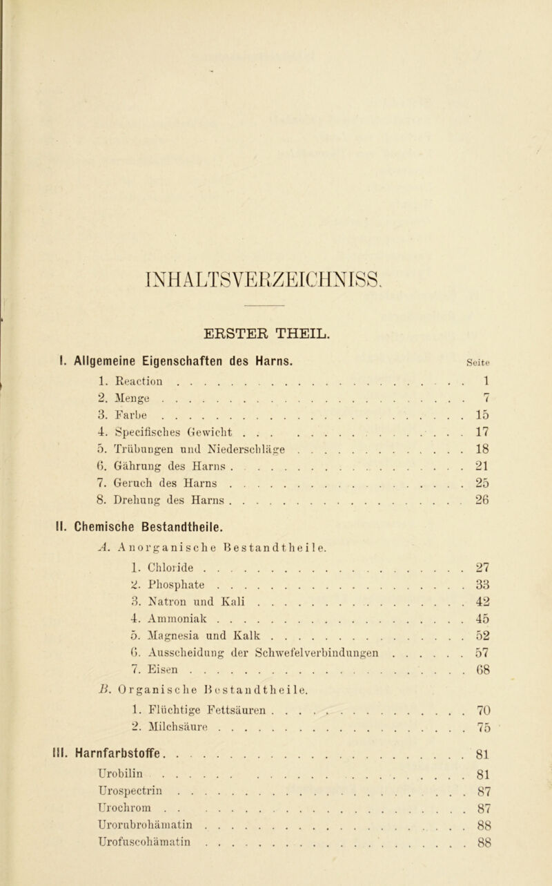 INHALTSVERZEICHNIS. ERSTER THEIL. I. Allgemeine Eigenschaften des Harns. Seite 1. Reaction 1 2. Menge 7 3. Farbe 15 4. Specifisclies Gewicht 17 5. Trübungen und Niederschläge 18 6. Gährung des Harns 21 7. Geruch des Harns 25 8. Drehung des Harns 26 II. Chemische Bestandtheile. A. Anorganische Bestandtheile. 1. Chloride 27 2. Phosphate 33 3. Natron und Kali 42 4. Ammoniak 45 5. Magnesia und Kalk 52 0. Ausscheidung der Schwefelverbindungen 57 7. Eisen 68 B. Organische Bestandtheile. 1. Flüchtige Fettsäuren 70 2. Milchsäure 75 EU. HarnfarbstofTe 81 Urobilin 81 Urospectrin 87 Urochrom . . 87 Urorubrohämatin 88 Urofuscohämatin 88