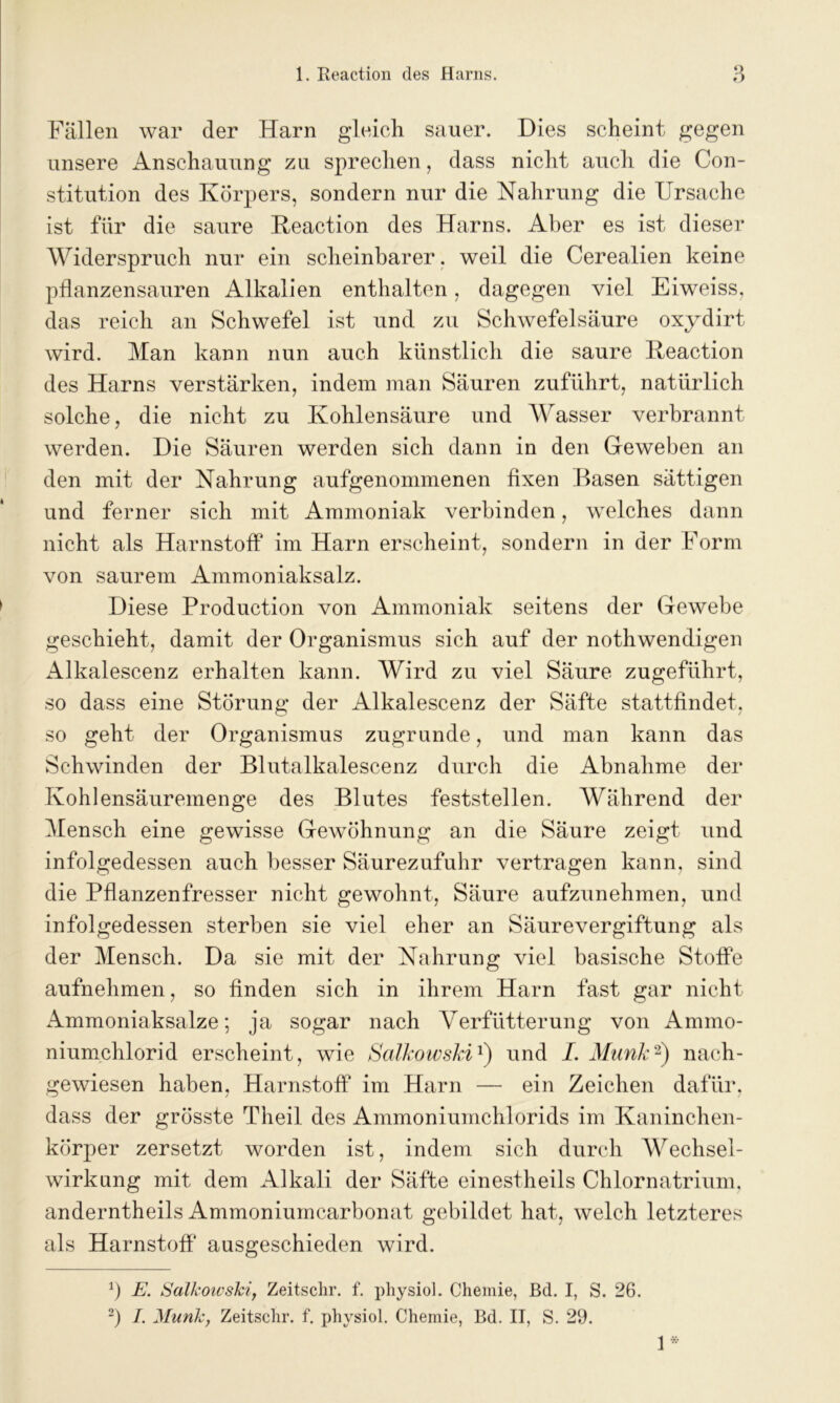 Fallen war der Harn gleich sauer. Dies scheint gegen unsere Anschauung zu sprechen, dass nicht auch die Con- stitution des Körpers, sondern nur die Nahrung die Ursache ist für die saure Keaction des Harns. Aber es ist dieser Widerspruch nur ein scheinbarer. weil die Cerealien keine pflanzensauren Alkalien enthalten, dagegen viel Eiweiss, das reich an Schwefel ist und zu Schwefelsäure oxydirt wird. Man kann nun auch künstlich die saure Keaction des Harns verstärken, indem man Säuren zuführt, natürlich solche, die nicht zu Kohlensäure und Wasser verbrannt werden. Die Säuren werden sich dann in den Geweben an den mit der Nahrung aufgenommenen fixen Basen sättigen und ferner sich mit Ammoniak verbinden, welches dann nicht als Harnstoff im Harn erscheint, sondern in der Form von saurem Ammoniaksalz. Diese Production von Ammoniak seitens der Gewebe geschieht, damit der Organismus sich auf der nothwendigen Alkalescenz erhalten kann. Wird zu viel Säure zugeführt, so dass eine Störung der Alkalescenz der Säfte stattfindet, so geht der Organismus zugrunde, und man kann das Schwinden der Blutalkalescenz durch die Abnahme der Kohlensäuremenge des Blutes feststellen. Während der Mensch eine gewisse Gewöhnung an die Säure zeigt und infolgedessen auch besser Säurezufuhr vertragen kann, sind die Pflanzenfresser nicht gewohnt, Säure aufzunehmen, und infolgedessen sterben sie viel eher an Säurevergiftung als der Mensch. Da sie mit der Nahrung viel basische Stoffe aufnehmen, so finden sich in ihrem Harn fast gar nicht Ammoniaksalze; ja sogar nach Verftitterung von Ammo- niumchlorid erscheint, wie Salkowski1) und I. Munk2) nach- gewiesen haben, Harnstoff im Harn — ein Zeichen dafür, dass der grösste Theil des Ammoniumchlorids im Kaninchen- körper zersetzt worden ist, indem sich durch Wechsel- wirkung mit dem Alkali der Säfte einestheils Chlornatrium, anderntheils Ammoniumcarbonat gebildet hat, welch letzteres als Harnstoff ausgeschieden wird. fl E. Salkowski, Zeitschr. f. physiol. Chemie, ßd. I, S. 26. fl I. Munk, Zeitschr. f. physiol. Chemie, Bd. II, S. 29. 1 *