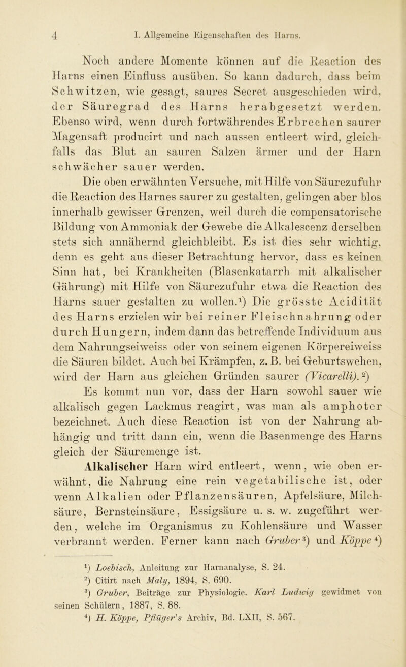 Noch andere Momente können auf die Reaction des Harns einen Einfluss ausüben. So kann dadurch, dass beim / Schwitzen, wie gesagt, saures Secret ausgeschieden wird, der Säuregrad des Harns herabgesetzt werden. Ebenso wird, wenn durch fortwährendes Erbrechen saurer Magensaft producirt und nach aussen entleert wird, gleich- falls das Blut an sauren Salzen ärmer und der Harn schwächer sauer werden. Die oben erwähnten Versuche, mit Hilfe von Säurezufuhr die Reaction des Harnes saurer zu gestalten, gelingen aber blos innerhalb gewisser Grenzen, weil durch die compensatorische Bildung von Ammoniak der Gewebe die Alka!escenz derselben stets sich annähernd gleichbleibt. Es ist dies sehr wichtig, denn es geht aus dieser Betrachtung hervor, dass es keinen Sinn hat, bei Krankheiten (Blasenkatarrh mit alkalischer Grährung) mit Hilfe von Säurezufuhr etwa die Reaction des Harns sauer gestalten zu wollen.1) Die grösste Acidität des Harns erzielen wir bei reiner Fleischnahrung oder durch Hungern, indem dann das betreffende Individuum aus dem Nahrungseiweiss oder von seinem eigenen Körpereiweiss die Säuren bildet. Auch bei Krämpfen, z. B. bei Geburtswehen, wird der Harn aus gleichen Gründen saurer (Vicarelli).2) Es kommt nun vor, dass der Harn sowohl sauer wie alkalisch gegen Lackmus reagirt, was man als amphoter bezeichnet. Auch diese Reaction ist von der Nahrung ab- hängig und tritt dann ein, wenn die Basenmenge des Harns gleich der Säuremenge ist. Alkalischer Harn wird entleert, wenn, wie oben er- wähnt, die Nahrung eine rein vegetabilische ist, oder wenn Alkalien oder Pflanzensäuren, Apfelsäure, Milch- säure, Bernsteinsäure, Essigsäure u. s. w. zugeführt wer- den, welche im Organismus zu Kohlensäure und Wasser verbrannt werden. Ferner kann nach Gruber3) und Koppe 4) *) Loebisch, Anleitung zur Harnanalyse, S. 24. 2) Citirt nach Mali/, 1894, S. 690. 3) Gruber, Beiträge zur Physiologie. Karl Ludwig gewidmet von seinen Schülern, 1887, S. 88. 4) H. Koppe, Pflüger's Archiv, Bd. LXII, S. 567.