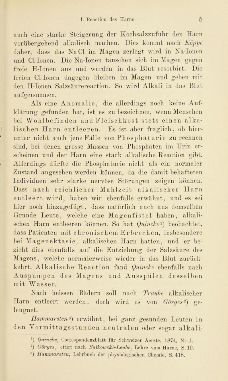 auch eine starke Steigerung der Kochsalzzufuhr den Harn vorübergehend alkalisch machen. Dies kommt nach Koppe daher, dass das Na CI im Magen zerlegt wird in Na-Ionen und Cl-Ionen. Die Na-Ionen tauschen sich im Magen gegen freie H-Ionen aus und werden in das Blut resorbirt. Die freien Cl-Ionen dagegen bleiben im Magen und geben mit den H-Ionen Salzsäurereaction. So wird Alkali in das Blut aufgenommen. Als eine Anomalie, die allerdings noch keine Auf- klärung gefunden hat, ist es zu bezeichnen, wenn Menschen bei Wohlbefinden und Fleischkost stets einen alka- lischen Harn entleeren. Es ist aber fraglich, ob hier- unter nicht auch jene Fälle von Phosphaturie zu rechnen sind, bei denen grosse Massen von Phosphaten im Urin er- scheinen und der Harn eine stark alkalische Reaction gibt. Allerdings dürfte die Phosphaturie nicht als ein normaler Zustand angesehen werden können, da die damit behafteten Individuen sehr starke nervöse Störungen zeigen können. Dass nach reichlicher Mahlzeit alkalischer Harn entleert wird, haben wir ebenfalls erwähnt, und es sei hier noch hinzugefügt, dass natürlich auch aus demselben Grunde Leute, welche eine Magenfistel haben, alkali- schen Harn entleeren können. So hat Quincke1) beobachtet, dass Patienten mit chronischem Erbrechen, insbesondere bei Magenektasie, alkalischen Harn hatten, und er be- zieht dies ebenfalls auf die Entziehung der Salzsäure des Magens, welche normalerweise wieder in das Blut zurück- kehrt, Alkalische Reaction fand Quincke ebenfalls nach Auspumpen des . Magens und Ausspül en desselben mit Wasser. Nach heissen Bädern soll nach Traube alkalischer Harn entleert werden, doch wird es von Görgcs2) ge- leugnet. HammarstenQ erwähnt, bei ganz gesunden Leuten in den Vormittagsstunden neutralen oder sogar alkali- b Quincke, Correspondenzblatt für Schweizer Aerzte, 1874, Nr. 1. 2) Görges, citirt nach Salkowski-Leube, Lehre vom Harne, S. 19. 8) Hammarsten, Lehrbuch der physiologischen Chemie, S. 418.