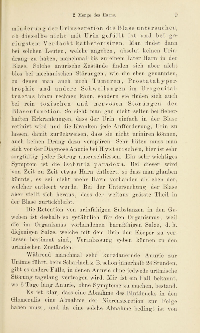 minderung der Urinsecretion die Blase untersuchen, ob dieselbe nicht mit Urin gefüllt ist und bei ge- ringstem Verdacht katheterisiren. Man findet dann bei solchen Leuten, welche angeben , absolut keinen Urin- drang zu haben, manchmal bis zu einem Liter Harn in der Blase. Solche anurische Zustände finden sich aber nicht blos bei mechanischen Störungen, wie die eben genannten, zu denen man auch noch Tumoren, Prostatahyper- trophie und andere Schwellungen im Urogenital- tractus hinzu rechnen kann, sondern sie finden sich auch bei rein toxischen und nervösen Störungen der Blasenfunction. So sieht man gar nicht selten bei fieber- haften Erkrankungen, dass der Urin einfach in der Blase retinirt wird und die Kranken jede Aufforderung, Urin zu lassen, damit zurück weisen, dass sie nicht uriniren können, auch keinen Drang dazu verspüren. Sehr hüten muss man sich vor der Diagnose Anurie bei Hysterischen, hier ist sehr sorgfältig jeder Betrug auszuschliessen. Ein sehr wichtiges Symptom ist die Ischuria paradoxa. Bei dieser wird von Zeit zu Zeit etwas Harn entleert, so dass man glauben könnte, es sei nicht mehr Harn vorhanden als eben der. welcher entleert wurde. Bei der Untersuchung der Blase aber stellt sich heraus, dass der weitaus grösste Theil in der Blase zurückbleibt. Die Ketention von urinfähigen Substanzen in den Ge- weben ist deshalb so gefährlich für den Organismus, weil die im Organismus vorhandenen harnfähigen Salze, d. h. diejenigen Salze, welche mit dem Urin den Körper zu ver- lassen bestimmt sind, Veranlassung geben können zu den urämischen Zuständen. Während manchmal sehr kurzdauernde Anurie zur Urämie führt, beim Scharlach z. B. schon innerhalb 24 Stunden, gibt es andere hälle, in denen Anurie ohne jedwede urämische Störung tagelang vertragen wird. Mir ist ein Fall bekannt, wo 6 Tage lang Anurie, ohne Symptome zu machen, bestand. Es ist klar, dass eine Abnahme des Blutdrucks in den Glomerulis eine Abnahme der Nierensecretion zur FoKe haben muss, und da eine solche Abnahme bedingt ist von