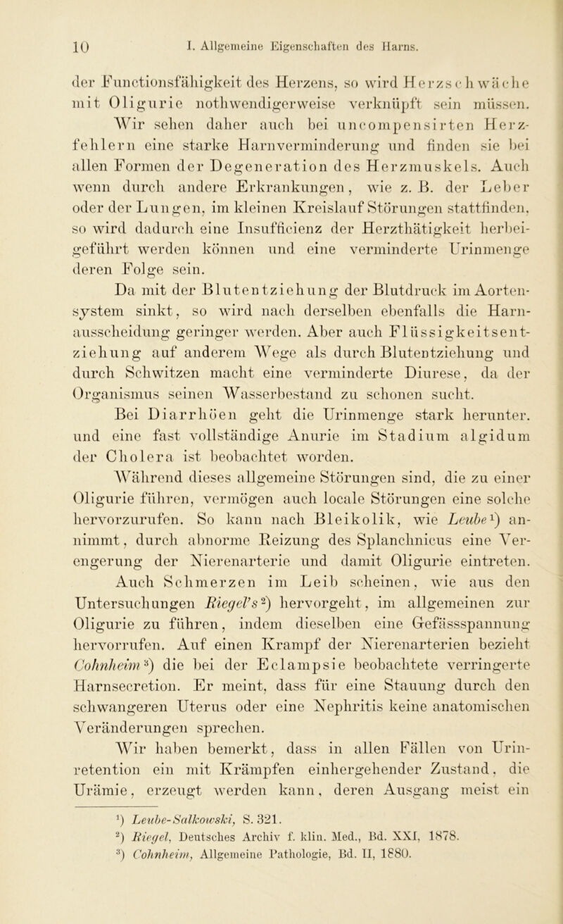 der Functionsfähigkeit des Herzens, so wird Herzschwäche mit Oligurie notli wendiger weise verknüpft sein müssen. Wir sehen daher auch bei uncompensirten Herz- fehlern eine starke Harn Verminderung und finden sie bei allen Formen der Degeneration des Herzmuskels. Auch wenn durch andere Erkrankungen, wie z. B. der Leber oder der Lungen, im kleinen Kreislaufstörungen stattfinden, so wird dadurch eine Insufficienz der Herzthätigkeit herbei- geführt werden können und eine verminderte Urinmenge deren Folge sein. Da mit der Blutentziehung der Blutdruck im Aorten- system sinkt, so wird nach derselben ebenfalls die Harn- ausscheidung geringer werden. Aber auch Flüssigkeitsent- ziehung auf anderem Wege als durch Blutentziehung und durch Schwitzen macht eine verminderte Diurese, da der Organismus seinen Wasserbestand zu schonen sucht. Bei Diarrhöen geht die Urinmenge stark herunter, und eine fast vollständige Anurie im Stadium algidum der Cholera ist beobachtet worden. Während dieses allgemeine Störungen sind, die zu einer Oligurie führen, vermögen auch locale Störungen eine solche hervorzurufen. So kann nach Bleikolik, wie Leube1) an- nimmt , durch abnorme Heizung des Splanchnicus eine Ver- engerung der Nierenarterie und damit Oligurie eintreten. Auch Schmerzen im Leib scheinen, wie aus den Untersuchungen Riegel’s2) hervorgeht, im allgemeinen zur Oligurie zu führen, indem dieselben eine Gefässspannung hervorrufen. Auf einen Krampf der Nierenarterien bezieht Cohnheim3) die bei der Eclampsie beobachtete verringerte Harnsecretion. Er meint, dass für eine Stauung durch den schwangeren Uterus oder eine Nephritis keine anatomischen Veränderungen sprechen. Wir haben bemerkt, dass in allen Fällen von Urin- retention ein mit Krämpfen einhergehender Zustand, die Urämie, erzeugt werden kann, deren Ausgang meist ein a) Leube-Salkowski, S. 321. 2) Riegel, Deutsches Archiv f. klm. Med., Bd. XXI, 1878. 3) Cohnheim, Allgemeine Pathologie, Bd. II, 1880.