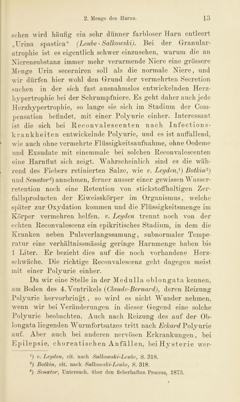 sehen wird häufig ein sehr dünner farbloser Harn entleert ,.ITrina spastica“ (Leube- Salkoivski). Bei der Granular- atrophie ist es eigentlich schwer einzusehen, warum die an Nierensubstanz immer mehr verarmende Niere eine grössere Menge Urin secerniren soll als die normale Niere, und wir dürfen hier wohl den Grund der vermehrten Secretion suchen in der sich fast ausnahmslos entwickelnden Herz- hypertrophie bei der Schrumpfniere. Es geht daher auch jede Herzhypertrophie, so lange sie sich im Stadium der Com- pensation befindet, mit einer Polyurie einher. Interessant ist die sich bei Beconvalescenten nach Infections- krankheiten entwickelnde Polyurie, und es ist auffallend, wie auch ohne vermehrte Flüssigkeitsaufnahme, ohne Oedeme und Exsudate mit einemmale bei solchen Beconvalescenten eine Harnflut sich zeigt. Wahrscheinlich sind es die wäh- rend des Fiebers retinierten Salze, wie v. Leyden,1) Botkin2) und Senator3) annehmen, ferner ausser einer gewissen Wasser- retention noch eine Retention von stickstoffhaltigen Zer- fallsproducten der Eiweisskörper im Organismus, welche später zur Oxydation kommen und die Flüssigkeitsmenge im Körper vermehren helfen, v. Leyden trennt noch von der echten Beconvalescenz ein epikritisches Stadium, in dem die Kranken neben Pulsverlangssamung, subnormaler Tempe- ratur eine verhältnissmässig geringe Harnmenge haben bis 1 Liter. Er bezieht dies auf die noch vorhandene Herz- schwäche. Die richtige Beconvalescenz geht dagegen meist mit einer Polyurie einher. Da wir eine Stelle in der Medulla oblongata kennen, am Boden des 4. Ventrikels (Claude-Bernard), deren Beizung Polyurie hervorbringt, so wird es nicht Wunder nehmen, wenn wir bei Veränderungen in dieser Gegend eine solche Polyurie beobachten. Auch nach Beizung des auf der Ob- longata liegenden Wurmfortsatzes tritt nach Eckard Polyurie auf. Aber auch bei anderen nervösen Erkrankungen, bei Epilepsie, choreatischen Anfällen, bei Hysterie wer- 1) v. Leyden, cit. nach Salkowski-Leube, S. 318. 3) Botkin, cit. nach Salkowski-Leube, S. 318. 3) Senator; Untersuch, über den fieberhaften Process, 1873.