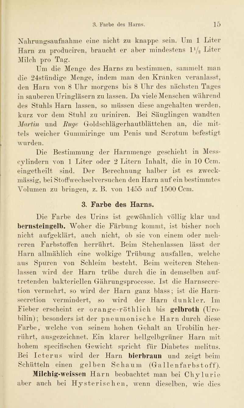 Nahrungsaufnahme eine nicht zu knappe sein. Um 1 Liter Harn zu produciren, braucht er aber mindestens iy2 Liter Milch pro Tag. Um die Menge des Harns zu bestimmen, sammelt man die 24stündige Menge, indem man den Kranken veranlasst, den Harn von 8 Uhr morgens bis 8 Uhr des nächsten Tages in sauberen Uringläsern zu lassen. Da viele Menschen während des Stuhls Harn lassen, so müssen diese angehalten werden, kurz vor dem Stuhl zu uriniren. Bei Säuglingen wandten Martin und Buge Goldschlägerhautblättchen an, die mit- tels weicher Gummiringe um Penis und Scrotum befestigt wurden. Die Bestimmung der Harnmenge geschieht in Mess- cylindern von 1 Liter oder 2 Litern Inhalt, die in 10 Ccm. eingetheilt sind. Der Berechnung halber ist es zweck- mässig, bei Stoffwechselversuchen den Harn auf ein bestimmtes Volumen zu bringen, z. B. von 1455 auf 1500 Ccm. 3. Farbe des Harns. Die Farbe des Urins ist gewöhnlich völlig klar und bernsteingelb. Woher die Färbung kommt, ist bisher noch nicht aufgeklärt, auch nicht, ob sie von einem oder meh- reren Farbstoffen herrührt. Beim Stehenlassen lässt der Harn allmählich eine wolkige Trübung ausfallen, welche aus Spuren von Schleim besteht. Beim weiteren Stehen- lassen wird der Harn trübe durch die in demselben auf- tretenden bakteriellen Gährungsprocesse. Ist die Harnsecre- tion vermehrt, so wird der Harn ganz blass; ist die Harn- secretion vermindert, so wird der Harn dunkler. Im Fieber erscheint er orange-röthlich bis gelbroth (Uro- bilin); besonders ist der pneumonische Harn durch diese Farbe, welche von seinem hohen Gehalt an Urobilin lier- rührt, ausgezeichnet. Ein klarer hellgelbgrüner Harn mit hohem specifischen Gewicht spricht für Diabetes melitus. Bei Icterus wird der Harn bierbraun und zeigt beim Schütteln einen gelben Schaum (Gallenfarbstoff). Milchig-weissen Harn beobachtet man bei Chylurie aber auch bei Hysterischen, wenn dieselben, wie dies