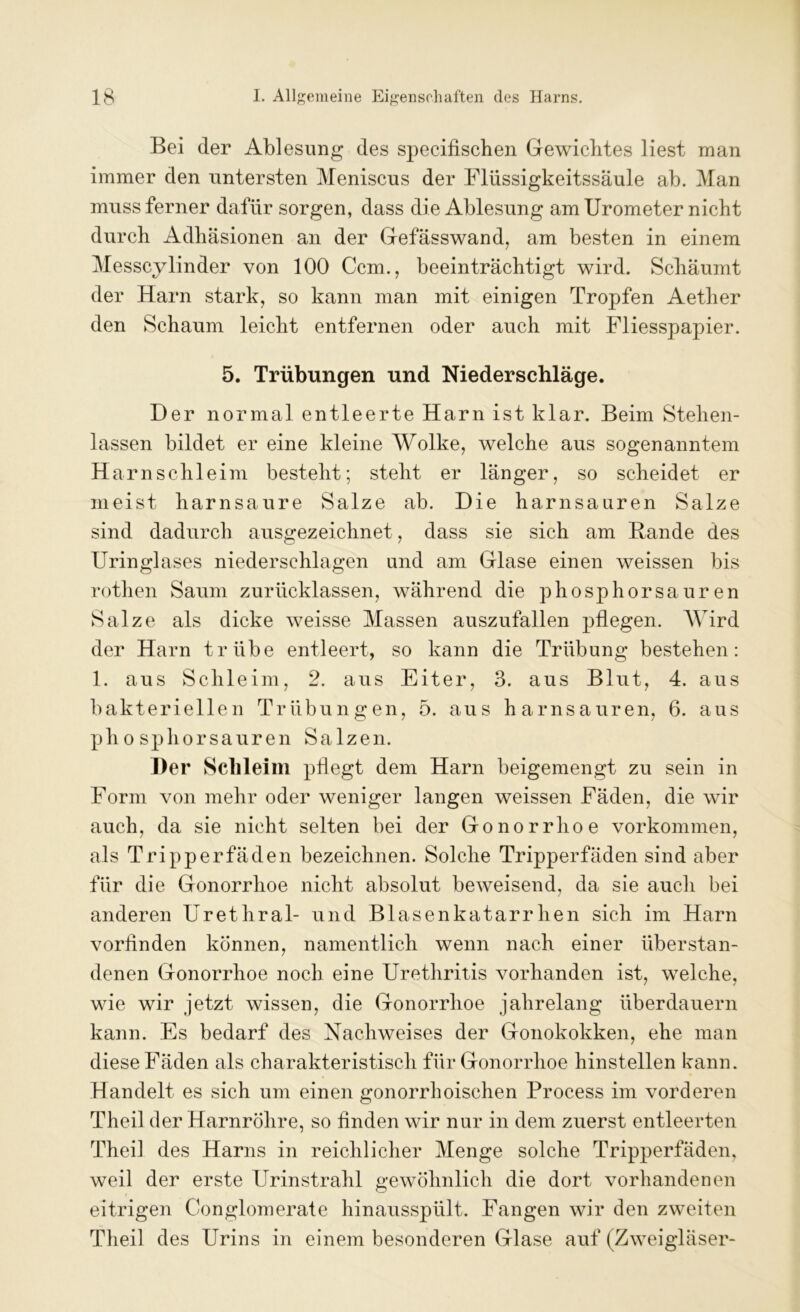 Bei der Ablesung des specifischen Gewichtes liest man immer den untersten Meniscus der Flüssigkeitssäule ab. Man muss ferner dafür sorgen, dass die Ablesung am Urometer nicht durch Adhäsionen an der Gefässwand, am besten in einem Messcylinder von 100 Ccm., beeinträchtigt wird. Schäumt der Harn stark, so kann man mit einigen Tropfen Aether den Schaum leicht entfernen oder auch mit Fliesspapier. 5. Trübungen und Niederschläge. Der normal entleerte Harn ist klar. Beim Stehen- lassen bildet er eine kleine Wolke, welche aus sogenanntem Harnschleim besteht; steht er länger, so scheidet er meist harnsaure Salze ab. Die harnsauren Salze sind dadurch ausgezeichnet, dass sie sich am Bande des Uringlases niederschlagen und am Glase einen weissen bis rothen Saum zurücklassen, während die phosphorsauren Salze als dicke weisse Massen auszufallen pflegen. Wird der Harn trübe entleert, so kann die Trübung bestehen: 1. aus Schleim, 2. aus Eiter, 3. aus Blut, 4. aus bakteriellen Trübungen, 5. aus harnsauren, 6. aus phosphorsauren Salzen. Der Schleim pflegt dem Harn beigemengt zu sein in Form von mehr oder weniger langen weissen Fäden, die wir auch, da sie nicht selten bei der Gonorrhoe Vorkommen, als Tripperfäden bezeichnen. Solche Tripperfäden sind aber für die Gonorrhoe nicht absolut beweisend, da sie auch bei anderen Urethral- und Blasenkatarrhen sich im Harn vorflnden können, namentlich wenn nach einer überstan- denen Gonorrhoe noch eine Urethritis vorhanden ist, welche, wie wir jetzt wissen, die Gonorrhoe jahrelang überdauern kann. Es bedarf des Nachweises der Gonokokken, ehe man diese Fäden als charakteristisch für Gonorrhoe hinstellen kann. Handelt es sich um einen gonorrhoischen Process im vorderen Theil der Harnröhre, so finden wir nur in dem zuerst entleerten Theil des Harns in reichlicher Menge solche Tripperfäden, weil der erste Urinstrahl gewöhnlich die dort vorhandenen eitrigen Conglomerate hinausspült. Fangen wir den zweiten Theil des Urins in einem besonderen Glase auf (Zweigläser-