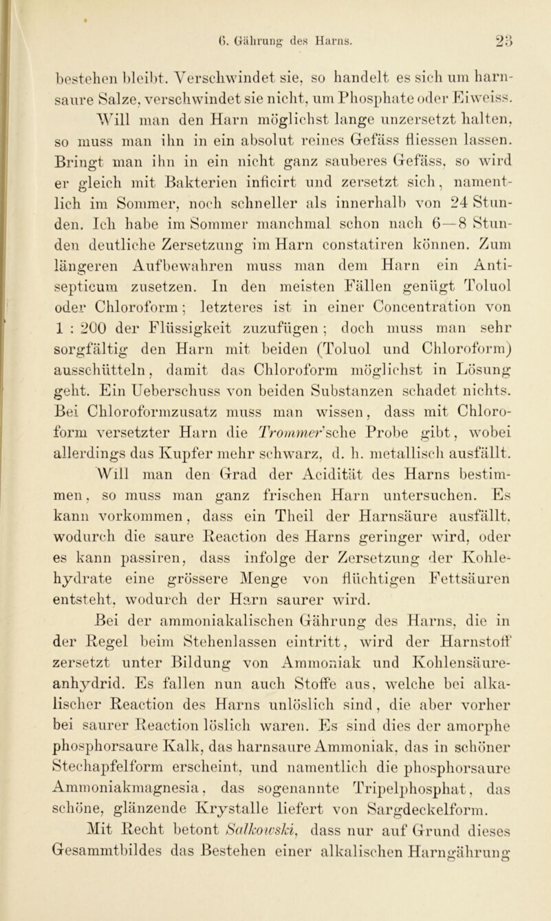 t bestehen bleibt. Verschwindet sie, so handelt es sich um harn- saure Salze, verschwindet sie nicht, um Phosphate oder Eiweiss. Will man den Harn möglichst lange unzersetzt halten, so muss man ihn in ein absolut reines Gefäss tiiessen lassen. Bringt man ihn in ein nicht ganz sauberes Gefäss, so wird er gleich mit Bakterien inficirt und zersetzt sich, nament- lich im Sommer, noch schneller als innerhalb von 24 Stun- den. Ich habe im Sommer manchmal schon nach 6—8 Stun- den deutliche Zersetzung im Harn constatiren können. Zum längeren Aufbewahren muss man dem Harn ein Anti- septicum zusetzen. In den meisten Fällen genügt Toluol oder Chloroform; letzteres ist in einer Concentration von 1 : 200 der Flüssigkeit zuzufügen ; doch muss man sehr sorgfältig den Harn mit beiden (Toluol und Chloroform) ausschütteln, damit das Chloroform möglichst in Lösung geht. Ein Ueberschuss von beiden Substanzen schadet nichts. Bei Chloroformzusatz muss man wissen, dass mit Chloro- form versetzter Harn die Trommer sehe Probe gibt, wobei allerdings das Kupfer mehr schwarz, d. h. metallisch ausfällt. Will man den Grad der Acidität des Harns bestim- men , so muss man ganz frischen Harn untersuchen. Es kann Vorkommen, dass ein Theil der Harnsäure ausfällt, wodurch die saure Reaction des Harns geringer wird, oder es kann passiren, dass infolge der Zersetzung der Kohle- hydrate eine grössere Menge von flüchtigen Fettsäuren entsteht, wodurch der Harn saurer wird. Bei der ammoniakalischen Gährung des Harns, die in der Regel beim Stehenlassen eintritt, wird der Harnstofl‘ zersetzt unter Bildung von Ammoniak und Kohlensäure- anhydrid. Es fallen nun auch Stoffe aus, welche bei alka- lischer Reaction des Harns unlöslich sind, die aber vorher bei saurer Reaction löslich waren. Es sind dies der amorphe phosphorsaure Kalk, das harnsaure Ammoniak, das in schöner Stechapfelform erscheint, und namentlich die phosphorsaure Ammoniakmagnesia, das sogenannte Tripelphosphat, das schöne, glänzende Krystalle liefert von Sargdeckelform. Mit Recht betont Salkowski, dass nur auf Grund dieses Gesammtbildes das Bestehen einer alkalischen Harnaähruna O O