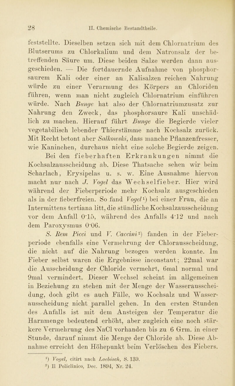 feststellte. Dieselben setzen sich mit dem Chlornatrium des Blutserums zu Chlorkalium und dem Natronsalz der be- treffenden Säure um. Diese beiden Salze werden dann aus- geschieden. — Die fortdauernde Aufnahme von phosphor- saurem Kali oder einer an Kalisalzen reichen Nahrung würde zu einer Verarmung des Körpers an Chloriden führen, wenn man nicht zugleich Chlornatrium einführen würde. Nach Bunge hat also der Chlornatriumzusatz zur Nahrung den Zweck, das phosphorsaure Kali unschäd- lich zu machen. Hierauf führt Bunge die Begierde vieler vegetabilisch lebender Thierstämme nach Kochsalz zurück. Mit Hecht betont aber Salkoivski, dass manche Pflanzenfresser, wie Kaninchen, durchaus nicht eine solche Begierde zeigen. Bei den fieberhaften Erkrankungen nimmt die Kochsalzausscheidung ab. Diese Thatsaclie sehen wir beim Scharlach, Erysipelas u. s. w. Eine Ausnahme hiervon macht nur nach J. Vogel das Wech selfieber. Hier wird während der Fieberperiode mehr Kochsalz ausgeschieden als in der fieberfreien. So fand Vogel1) bei einer Frau, die an Intermittens tertiana litt, die stündliche Kochsalzausscheidung vor dem Anfall 0‘15, während des Anfalls 4*12 und nach dem Paroxysmus 0'06. S. Bern Picci und V. Caccini2) fanden in der Eieber- periode ebenfalls eine Vermehrung der Chlorausscheidung, die nicht auf die Nahrung bezogen werden konnte. Im Fieber selbst waren die Ergebnisse inconstant; 22mal war die Ausscheidung der Chloride vermehrt, 6mal normal und 9mal vermindert. Dieser Wechsel scheint im allgemeinen in Beziehung zu stehen mit der Menge der Wasserausschei- dung, doch gibt es auch Fälle, wo Kochsalz und Wasser- ausscheidung nicht parallel gehen. In den ersten Stunden des Anfalls ist mit dem Ansteigen der Temperatur die Harnmenge bedeutend erhöht, aber zugleich eine noch stär- kere Vermehrung des NaCl vorhanden bis zu 6 Grm. in einer Stunde, darauf nimmt die Menge der Chloride ab. Diese Ab- nahme erreicht den Höhepunkt beim Verlöschen des Fiebers. fl Vogel, citirt nach Loebisch, S. 139. 2) II Policlinico, Dec. 1894, Nr. 24.