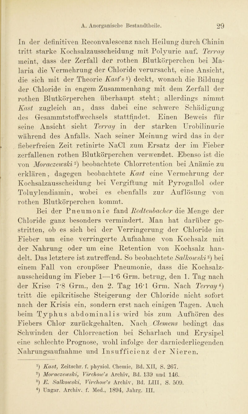 In der definitiven Beconvalescenz nach. Heilung durch Chinin tritt starke Kochsalzausscheidung mit Polyurie auf. Terray meint, dass der Zerfall der rothen Blutkörperchen bei Ma- laria die Vermehrung der Chloride verursacht, eine Ansicht, die sich mit der Theorie Kast'.s* 2) deckt, wonach die Bildung der Chloride in engem Zusammenhang mit dem Zerfall der rothen Blutkörperchen überhaupt steht; allerdings nimmt Käst zugleich an, dass dabei eine schwere Schädigung des GresammtstoffWechsels stattfindet. Einen Beweis für seine Ansicht sieht Terray in der starken Urobilinurie während des Anfalls. Nach seiner Meinung wird das in der fieberfreien Zeit retinirte NaCl zum Ersatz der im Fieber zerfallenen rothen Blutkörperchen verwendet. Ebenso ist die von Moraczewski2) beobachtete Chlorretention bei Anämie zu erklären, dagegen beobachtete Käst eine Vermehrung der Kochsalzausscheidung bei Vergiftung mit Pyrogallol oder Toluylendiamin, wobei es ebenfalls zur Auflösung von rothen Blutkörperchen kommt. Bei der Pneumonie fand Redtenbacher die Menge der Chloride ganz besonders vermindert. Man hat darüber ge- stritten, ob es sich bei der Verringerung der Chloride im Fieber um eine verringerte Aufnahme von Kochsalz mit der Nahrung oder um eine Petention von Kochsalz han- delt. Das letztere ist zutreffend. So beobachtete Salkowski3) bei einem Fall von croupöser Pneumonie, dass die Kochsalz- ausscheidung im Fieber 1—1’6 Grm. betrug, den 1. Tag nach der Krise 7*8 Gfrm., den 2. Tag 16‘1 Grm. Nach Terray4) tritt die epikritische Steigerung der Chloride nicht sofort nach der Krisis ein, sondern erst nach einigen Tagen. Auch beim Typhus abdominalis wird bis zum Auf hören des Fiebers Chlor zurückgehalten. Nacli Clemens bedingt das Schwinden der Chlorreaction bei Scharlach und Erysipel eine schlechte Prognose, wohl infolge der darniederliegenden Nahrungsaufnahme und Insufficienz der Nieren. b Käst, Zeitschr. f. physiol. Chemie, Bd. XII, S. 267. 2) Moraczewski, Virchow's Archiv, Bd. 139 und 146. 3) E. Salkowski, Virchow’s Archiv, Bd. LIII, S. 509. 4) Ungar. Archiv, f. Med., 1894, Jalirg. III.