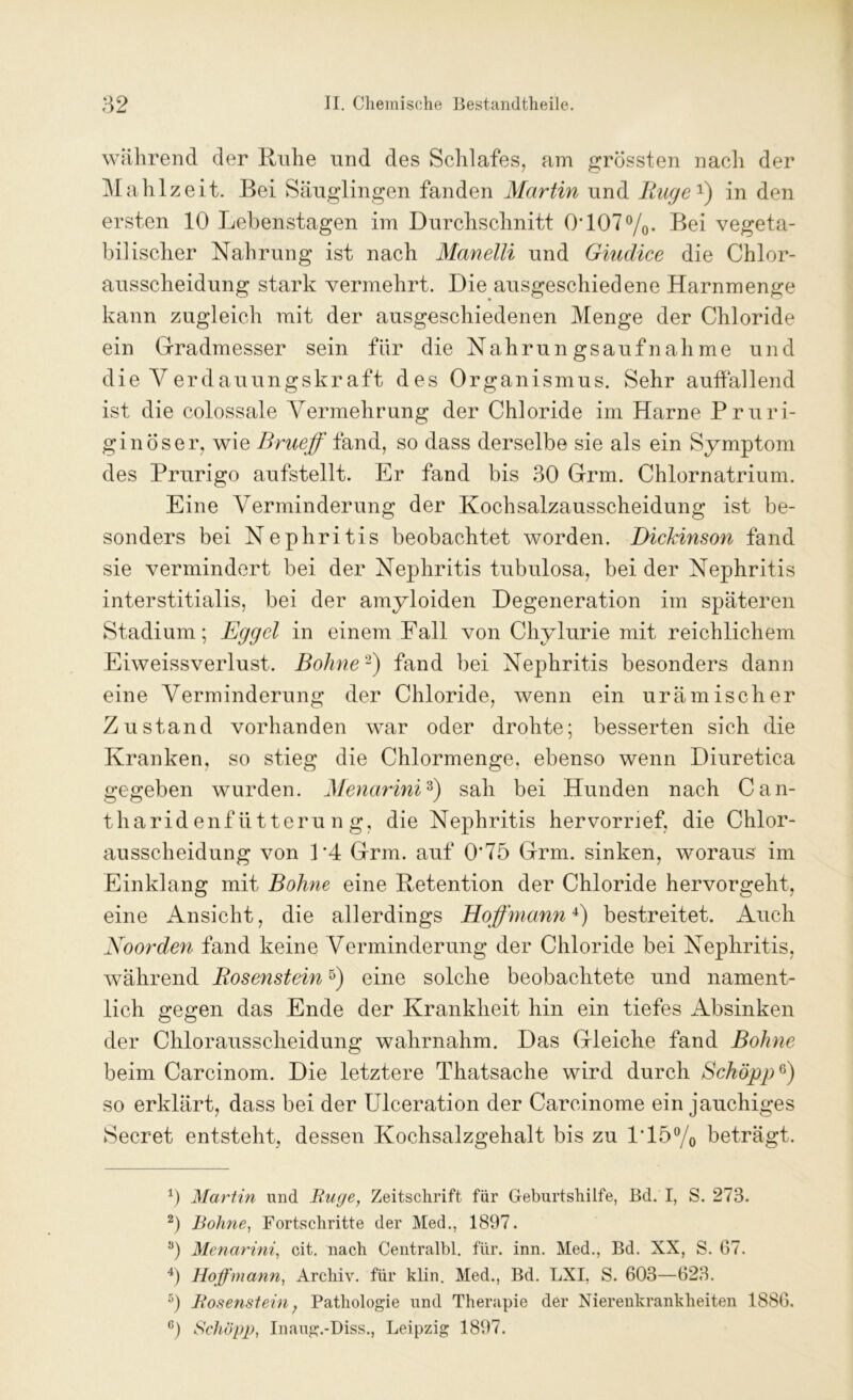 während der Ruhe und des Schlafes, am grössten nach der Mahlzeit. Bei Säuglingen fanden Martin und Rüge1) in den ersten 10 Lebenstagen im Durchschnitt 0'1070/0. Bei vegeta- bilischer Nahrung ist nach Manelli und Giudice die Chlor- ausscheidung stark vermehrt. Die ausgeschiedene Harnmenge kann zugleich mit der ausgeschiedenen Menge der Chloride ein Gradmesser sein für die Nahrungsaufnahme und die Verdauungskraft des Organismus. Sehr auffallend ist die colossale Vermehrung der Chloride im Harne Pruri- ginöser, wie Brueff fand, so dass derselbe sie als ein Symptom des Prurigo aufstellt. Er fand bis 30 Grm. Chlornatrium. Eine Verminderung der Kochsalzausscheidung ist be- sonders bei Nephritis beobachtet worden. Dickinson fand sie vermindert bei der Nephritis tubulosa, bei der Nephritis interstitialis, bei der amyloiden Degeneration im späteren Stadium; Egget in einem Fall von Chylurie mit reichlichem Eiweissverlust. Bohne2) fand bei Nephritis besonders dann eine Verminderung der Chloride, wenn ein urämischer Zustand vorhanden war oder drohte; besserten sich die Kranken, so stieg die Chlormenge, ebenso wenn Diuretica gegeben wurden. Menarini3) sah bei Hunden nach Can- tharidenfütterung, die Nephritis hervorrief, die Chlor- ausscheidung von P4 Grm. auf 0*75 Grm. sinken, woraus im Einklang mit Bohne eine Retention der Chloride hervorgeht, eine Ansicht, die allerdings Hoffmann4) bestreitet. Auch Noorden fand keine Verminderung der Chloride bei Nephritis, während Rosenstein5) eine solche beobachtete und nament- lich gegen das Ende der Krankheit hin ein tiefes Absinken der Chlorausscheidung wahrnahm. Das Gleiche fand Bohne beim Carcinom. Die letztere Thatsache wird durch Schopp6) so erklärt, dass bei der Ulceration der Carcinome ein jauchiges Secret entsteht, dessen Kochsalzgehalt bis zu 1*15% beträgt. 0 Martin und Buge, Zeitschrift für Geburtshilfe, Bd. I, S. 273. 2) Bohne, Fortschritte der Med., 1897. ö) Menarini, cit. nach Centralbl. für. inn. Med., Bd. XX, S. 67. 4) Hoffmann, Archiv, für klin. Med., Bd. LXI, S. 603—623. 5) Bosenstein; Pathologie und Therapie der Nierenkrankheiten 1886. 6) Schopp, Inaug.-Diss., Leipzig 1897.