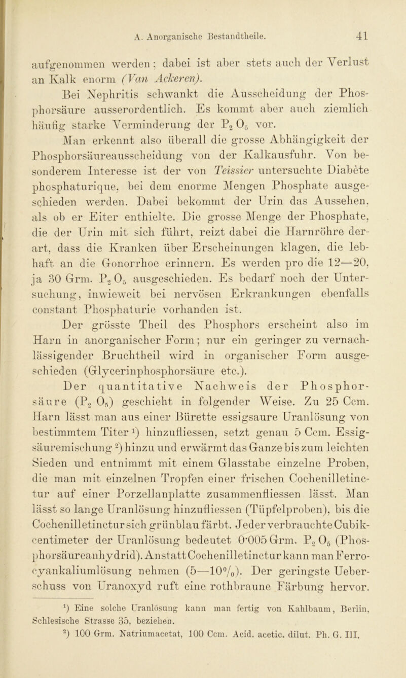 auf genommen werden; dabei ist aber stets auch der Verlust an Kalk enorm (Van Ackeren). Bei Nephritis schwankt die Ausscheidung der Phos- phorsäure ausserordentlich. Es kommt aber auch ziemlich häutig starke Verminderung der P2 Oö vor. Man erkennt also überall die grosse Abhängigkeit der Phosphorsäureausscheidung von der Kalkausfuhr. Von be- sonderem Interesse ist der von Teissier untersuchte Diabete phosphaturique, bei dem enorme Mengen Phosphate ausge- schieden werden. Dabei bekommt der Urin das Aussehen, als ob er Eiter enthielte. Die grosse Menge der Phosphate, die der Urin mit sich führt, reizt dabei die Harnröhre der- art, dass die Kranken über Erscheinungen klagen, die leb- haft an die Gonorrhoe erinnern. Es werden pro die 12—20, ja 30 Grm. P2 05 ausgeschieden. Es bedarf noch der Unter- suchung, inwieweit bei nervösen Erkrankungen ebenfalls constant Phosphaturie vorhanden ist. Der grösste Theil des Phosphors erscheint also im Harn in anorganischer Form; nur ein geringer zu vernach- lässigender Bruchtheil wird in organischer Form ausge- schieden (Glycerinphosphorsäure etc.). Der quantitative Nachweis der Phosphor- säure (P2 05) geschieht in folgender Weise. Zu 25 Ccm. Harn lässt man aus einer Bürette essigsaure Uranlösung von bestimmtem Titera) liinzufliessen, setzt genau 5 Ccm. Essig- säuremischung * 2) hinzu und erwärmt das Ganze bis zum leichten Sieden und entnimmt mit einem Glasstabe einzelne Proben, die man mit einzelnen Tropfen einer frischen Cochenilletinc- tur auf einer Porzellanplatte Zusammenflüssen lässt. Man lässt so lange Uranlösung liinzufliessen (Tüpfelproben), bis die Cochenilletinctur sich grünblau färbt. Jeder verbrauchte Cubik- centimeter der Uranlösung bedeutet 0'005 Grm. P2 05 (Phos- phorsäureanhydrid). Anstatt Cochenilletinctur kann manFerro- eyankaliumlösung nehmen (5—10%). Der geringste Ueber- sehuss von Uranoxyd ruft eine rothbraune Färbung hervor. 0 Eine solche Uranlösung kann man fertig von Kahlbaum, Berlin, Schlesische Strasse 35, beziehen. 2) 100 Grm. Natriumacetat, 100 Ccm. Acid. acetic. dilut. Pli. G. III.