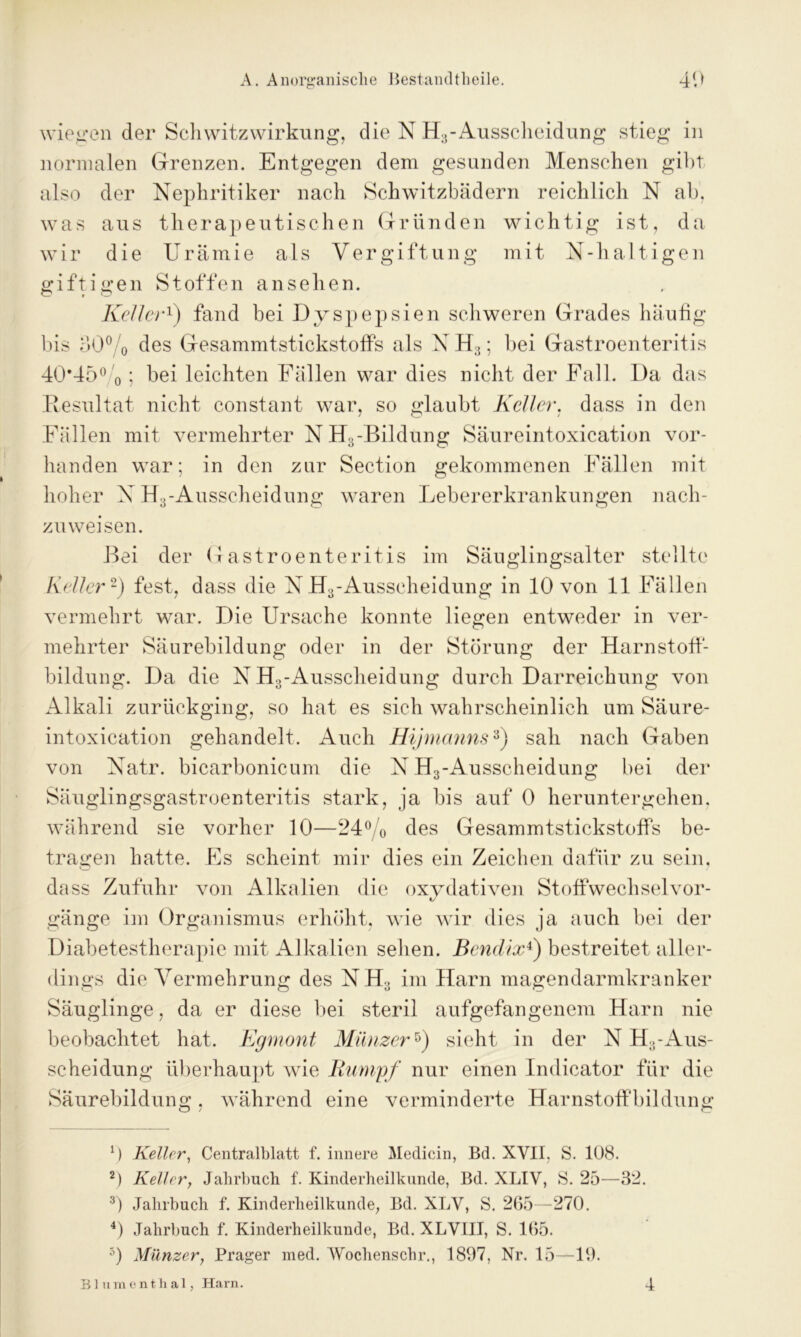 wiegen der Schwitzwirkung, die N H3-Ausscheidung stieg in normalen Grenzen. Entgegen dem gesunden Menschen gibt also der Nephritiker nach Schwitzbädern reichlich N ab, was aus therapeutischen Gründen wichtig ist, da wir die Urämie als Vergiftung mit X-haltigen giftigen Stoffen an sehen. Keller1) fand bei Dyspepsien schweren Grades häufig bis 30% des GesammtstickstofFs als X H;1; bei Gastroenteritis 40*45% ; bei leichten Fällen war dies nicht der Fall. Da das Resultat nicht constant war, so glaubt Keller, dass in den Fällen mit vermehrter XH3-Bihlung Säureintoxication vor- handen war; in den zur Section gekommenen Fällen mit hoher X H3-Ausscheidung waren Lebererkrankungen nach- zuweisen. Bei der Gastroenteritis im Säuglingsalter stellte Keller2) fest, dass die NH3-Ausseheidung in 10 von 11 Fällen vermehrt war. Die Ursache konnte liegen entweder in ver- mehrter Säurebildung oder in der Störung der Harnstoff- bildung. Da die X H3-Ausscheidung durch Darreichung von Alkali zurückging, so hat es sich wahrscheinlich um Säure- intoxication gehandelt. Auch Hijmanns3 4) sah nach Gaben von Xatr. bicarbonicum die X H3-Ausscheidung bei der Säuglingsgastroenteritis stark, ja bis auf 0 herunter gehen, während sie vorher 10—24% des GesammtstickstofFs be- tragen hatte. Fs scheint mir dies ein Zeichen dafür zu sein, dass Zufuhr von Alkalien die oxydativen Stoffwechselvor- gänge im Organismus erhöht, wie wir dies ja auch bei der Diabetestherapie mit Alkalien sehen. Bendix1) bestreitet aller- dings die Vermehrung des XH3 im Harn magendarmkranker Säuglinge, da er diese bei steril aufgefangenem Harn nie beobachtet hat. Egmont Münzer5) sieht in der X H3-Aus- scheidung überhaupt wie Rumpf nur einen Indicator für die Säurebildung, während eine verminderte HarnstofFbildung 0 Keller, Centralblatt f. innere Medicin, Bd. XVII, S. 108. 2) Keller, Jahrbuch f. Kinderheilkunde, Bd. XLIV, S. 25—32. 3) Jahrbuch f. Kinderheilkunde, Bd. XLV, S. 265—270. 4) Jahrbuch f. Kinderheilkunde, Bd. XLVIII, S. 165. 5) Münzer, Prager med. Wochenschr., 1897, Nr. 15—19. Blumenthal, Harn. 4