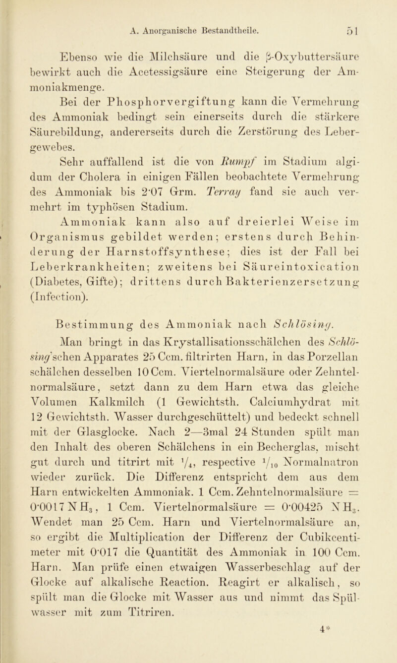 Ebenso wie die Milchsäure und die ß-Oxybuttersäure bewirkt auch die Acetessigsäure eine Steigerung der Am- moniakmenge. Bei der Phosphorvergiftung kann die Vermehrung des Ammoniak bedingt sein einerseits durch die stärkere Säurebildung, andererseits durch die Zerstörung des Leber- gewebes. Sehr auffallend ist die von Rumpf im Stadium algi- dum der Cholera in einigen Fällen beobachtete Vermehrung des Ammoniak bis 2’07 Grm. Terraij fand sie auch ver- mehrt im typhösen Stadium. Ammoniak kann also auf dreierlei Weise im Organismus gebildet werden; erstens durch Behin- derung der Harnstoffsynthese; dies ist der Fall bei Leberkrankheiten; zweitens bei Säureintoxication (Diabetes, Gifte); drittens durch Bakterienzersetzung (Infeetion). Bestimmung des Ammoniak nach Sclilösing. Man bringt in das Krystallisationsschälchen des Schlö- smyschen Apparates 25 Ccm. filtrirten Harn, in das Porzellan schälchen desselben 10 Ccm. Viertelnormalsäure oder Zehntel- normalsäure, setzt dann zu dem Harn etwa das gleiche Volumen Kalkmilch (1 Gewichtsth. Calciumhydrat mit 12 Gewichtsth. Wasser durchgeschüttelt) und bedeckt schnell mit der Glasglocke. Nach 2—3mal 24 Stunden spült man den Inhalt des oberen Schälchens in ein Becherglas, mischt gut durch und titrirt mit y4, respective 1/]0 Normalnatron wieder zurück. Die Differenz entspricht dem aus dem Harn entwickelten Ammoniak. 1 Ccm. Zehntelnormalsäure = 0*0017 NH3, 1 Ccm. Viertelnormalsäure = 0*00425 NH;.. Wendet man 25 Ccm. Harn und Viertelnormalsäure an. so ergibt die Multiplication der Differenz der Cubikcenti- meter mit 0*017 die Quantität des Ammoniak in 100 Ccm. Harn. Man prüfe einen etwaigen Wasserbeschlag auf der Glocke auf alkalische Beaction. Beagirt er alkalisch, so spült man die Glocke mit Wasser aus und nimmt das Spül- wasser mit zum Titriren.