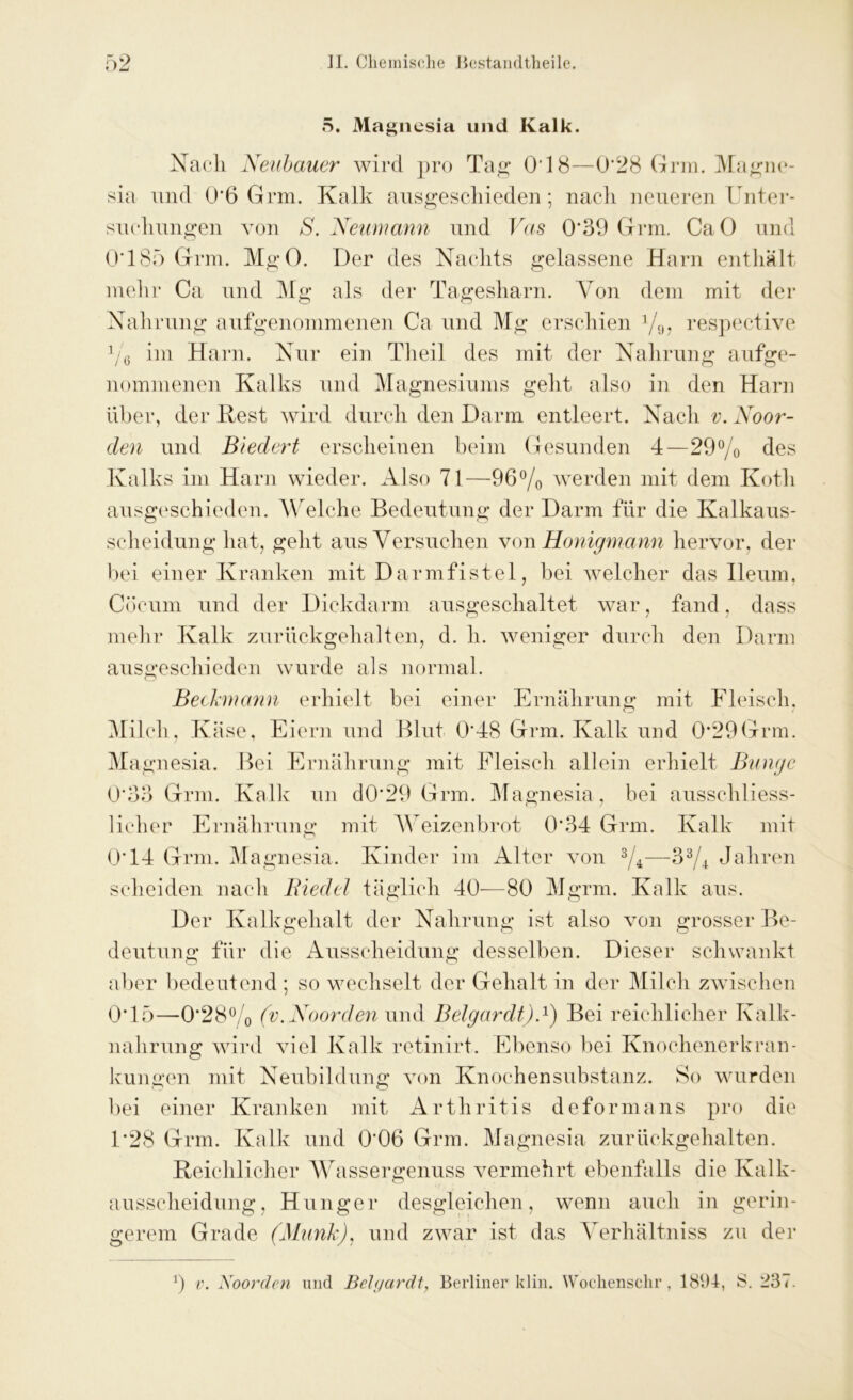 5. Magnesia und Kalk. Nach Neubauer wird pro Tag* 018—0*28 Grm. Magne- sia und 0’6 Grm. Kalk ausgeschieden ; nach neueren Unter- suchungen von S. Neumann und Vas 0*39 Grm. CaO und 0*185 Grm. MgO. Der des Nachts gelassene Harn enthält mehr Ca und Mg als der Tagesharn. Von dem mit der Nahrung aufgenommenen Ca und Mg erschien %, respective % im Harn. Nur ein Theil des mit der Nahrung aufge- nommenen Kalks und Magnesiums geht also in den Harn über, der Rest wird durch den Darm entleert. Nach v. Noor- clen und Biedert erscheinen beim Gesunden 4—29% des Kalks im Harn wieder. Also 71—96% werden mit dem Kotli ausgeschieden. Welche Bedeutung der Darm für die Kalkaus- scheidung hat. geht aus Versuchen von Honigmann hervor, der bei einer Kranken mit Darmfistel, bei welcher das Ileum, Cöcum und der Dickdarm ausgeschaltet war, fand, dass mehr Kalk zurückgehalten, d. h. weniger durch den Darm ausgeschieden wurde als normal. Beckmann erhielt bei einer Ernährung mit Fleisch. Milch, Käse, Eiern und Blut 0*48 Grm. Kalk und 0*29Grm. Magnesia. Bei Ernährung mit Fleisch allein erhielt Bunge 0*33 Grm. Kalk nn d0‘29 Grm. Magnesia , bei ausschliess- licher Ernährung mit Weizenbrot 0*34 Grm. Kalk mit 0*14 Grm. Magnesia. Kinder im Alter von %—3% Jahren scheiden nach Biedel täglich 40—80 Mgrm. Kalk aus. Der Kalkgehalt der Nahrung ist also von grosser Be- deutung für die Ausscheidung desselben. Dieser schwankt aber bedeutend ; so wechselt der Gehalt in der Milch zwischen 0*15—0*28% (v.Noorden und Belgardt).1) Bei reichlicher Kalk- nahrung wird viel Kalk retinirt. Ebenso bei Knochenerkran- kungen mit Neubildung von Knochensubstanz. So wurden bei einer Kranken mit Arthritis deform ans pro die 1*28 Grm. Kalk und 0*06 Grm. Magnesia zurückgehalten. Reichlicher Wassergenuss vermehrt ebenfalls die Kalk- ausscheidung, Hunger desgleichen, wenn auch in gerin- gerem Grade (Munk), und zwar ist das Verhältniss zu der