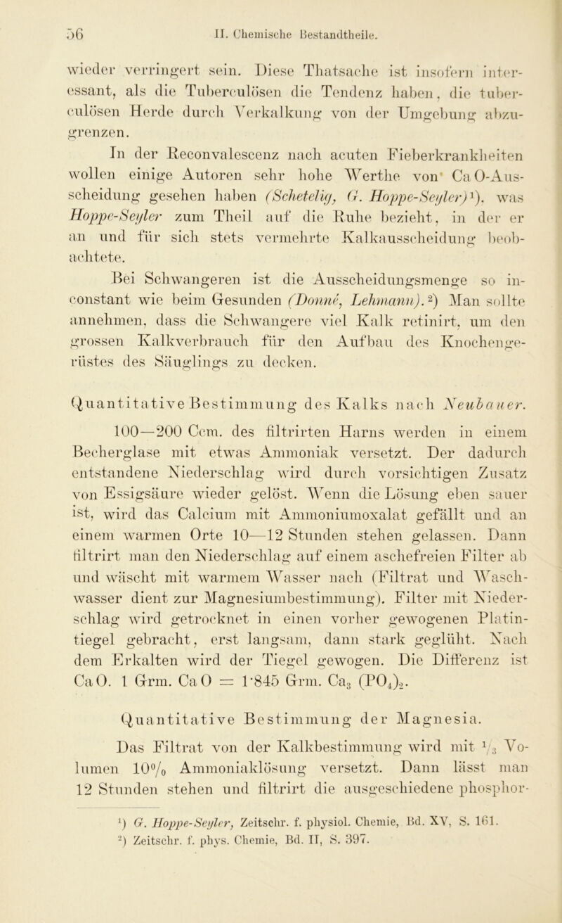 wieder essant, verringert sein. Diese Thatsaclie als d ie Tubereulösen die Tendenz ist insofern haben, die culösen Herde durch Verkalkung von der Umgebung O O <> inter- tuber- abzu- grenzen. In der Reconvalescenz nach acuten Fieberkrankheiten wollen einige Autoren sehr hohe Wertlie von ’ CaO-Aus- scheidung gesehen haben (Scheid ig, (}. Hoppe-Seyler)1). was Hoppe-Seyler zum Theil auf die Ruhe bezieht, in der er an und für sich stets vermehrte Kalkausscheidung beob- achtete. Bei Schwangeren ist die Ausscheidungsmenge so in- constant wie beim Gesunden (Bonne, Lehmann).2) Man sollte annehmen, dass die Schwangere viel Kalk retinirt, um den grossen Kalkverbrauch für den Aufbau des Knochenge- rüstes des Säuglings zu decken. Quantitative Bestimmung des Kalks nach Heuhauer. 100—200 Ccm. des filtrirten Harns werden in einem Becherglase mit etwas Ammoniak versetzt. Der dadurch entstandene Niederschlag wird durch vorsichtigen Zusatz von Essigsäure wieder gelöst. Wenn die Lösung eben sauer ist, wird das Calcium mit Ammoniumoxalat gefällt und an einem warmen Orte 10—12 Stunden stehen gelassen. Dann tiltrirt man den Niederschlag auf einem aschefreien Filter ab und wäscht mit warmem Wasser nach (Filtrat und Wasch- wasser dient zur Magnesiumbestimmung). Filter mit Nieder- schlag wird getrocknet in einen vorher gewogenen Platin- tiegel gebracht, erst langsam, dann stark geglüht. Nach dem Erkalten wird der Tiegel gewogen. Die Differenz ist CaO. 1 Grm. CaO = P845 Grm. Ca3 (P04)2. Quantitative Bestimmung der Magnesia. Das Filtrat von der Kalkbestimmung wird mit 1 a Yo- lumen 10% Ammoniaklösung versetzt. Dann lässt man 12 Stunden stehen und filtrirt die ausgeschiedene phosphor- 0 G. Hoppe-Seyler, Zeitsclir. f. pliysiol. Chemie, Bd. XY, S. 101. 2) Zeitschr. f. phys. Chemie, Bd. II, S. 397.