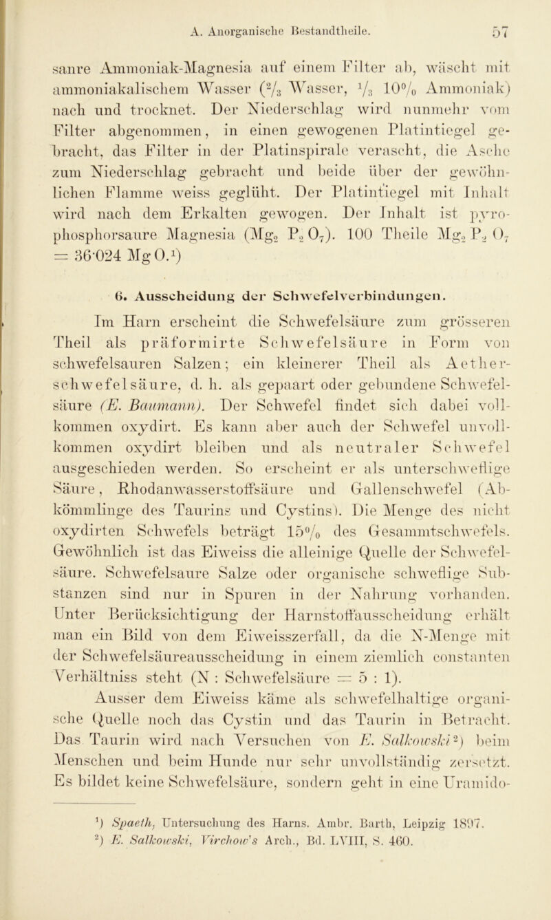 sanre Ammoniak-Magnesia auf einem Filter ab, wäscht mit ammoniakalischem Wasser (% Wasser, % 10% Ammoniak) nach und trocknet. Der Niederschlag wird nunmehr vom Filter abgenommen, in einen gewogenen Platintiegel ge- bracht, das Filter in der Platinspirale verascht, die Asche zum Niederschlag gebracht und beide über der gewöhn- lichen Flamme weiss geglüht. Der Platintiegel mit Inhalt wird nach dem Erkalten gewogen. Der Inhalt ist pyro- phosphorsaure Magnesia (Mg2 P2 07). 100 Tlieile Mg.2P207 = 36*024 MgO.1) 6. Ausscheidung der Schwefelverbindungen. Im Harn erscheint die Schwefelsäure zum grösseren Theil als präformirte Schwefe 1 säure in Form von schwefelsauren Salzen; ein kleinerer Theil als Aether- schwefel säure, d. h. als gepaart oder gebundene Schwefel- säure (E. Baumann). Der Schwefel findet sich dabei voll- kommen oxydirt. Es kann aber auch der Schwefel unvoll- kommen oxydirt bleiben und als neutraler Schwefel ausgeschieden werden. So erscheint er als unterschwellige Säure, Hhodanwasserstoffsäure und Gallenschwefel ( Ab- kömmlinge des Taurins und Cystins). Die Menge des nicht oxydirten Schwefels beträgt 15% des Gesammtschwefels. Gewöhnlich ist das Eiweiss die alleinige Quelle der Schwefel- säure. Schwefelsäure Salze oder organische schweflige Sub- stanzen sind nur in Spuren in der Nahrung vorhanden. Unter Berücksichtigung der Harnstoffausscheidung erhält man ein Bild von dem Eiweisszerfall, da die N-Menge mit der Schwefelsäureausscheidung in einem ziemlich constanten Verhältniss steht (N : Schwefelsäure = 5:1). Ausser dem Eiweiss käme als schwefelhaltige organi- sche Quelle noch das Cystin und das Taurin in Betracht. Das Taurin wird nach Versuchen von E. Salkowski2) beim Menschen und beim Hunde nur sehr unvollständig zersetzt. Es bildet keine Schwefelsäure, sondern geht in eine Uranndo- 0 Spaethj Untersuchung des Harns. Arabr. Barth, Leipzig 1897.