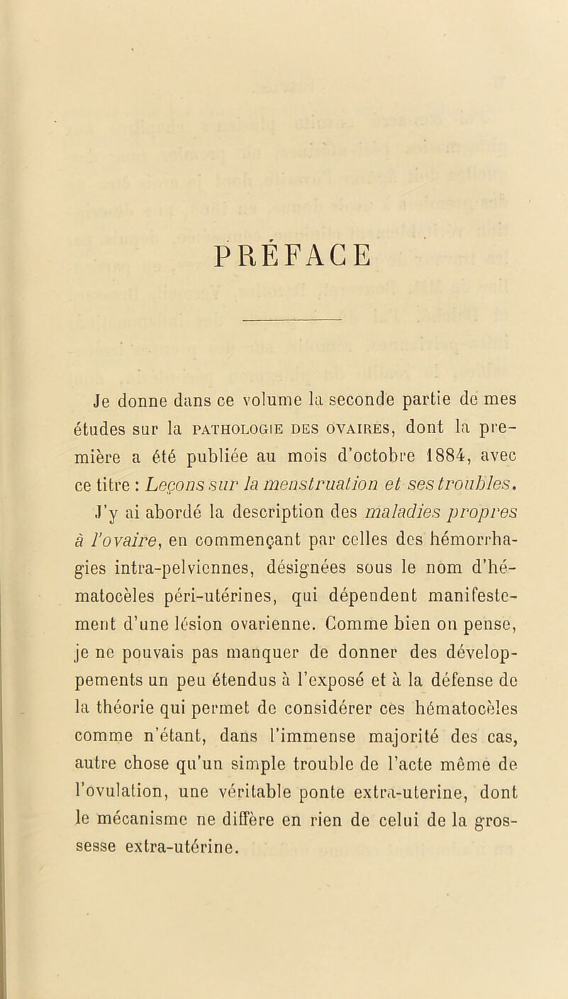 PREFACE Je donne dans ce volume la seconde partie de mes études sur la pathologie des ovaires, dont la pre- mière a été publiée au mois d’octobre 1884, avec ce titre : Leçons sur la menstruation et ses troubles. J’y ai abordé la description des maladies propres à l’ovaire, en commençant par celles des hémorrha- gies intra-pelviennes, désignées sous le nom d’hé- matocèles péri-utérines, qui dépendent manifeste- ment d’une lésion ovarienne. Comme bien on pense, je ne pouvais pas manquer de donner des dévelop- pements un peu étendus à l’exposé et à la défense de la théorie qui permet de considérer ces hématocèles comme n’étant, dans l’immense majorité des cas, autre chose qu’un simple trouble de l’acte même de l’ovulation, une véritable ponte extra-uterine, dont le mécanisme ne diffère en rien de celui de la gros- sesse extra-utérine.