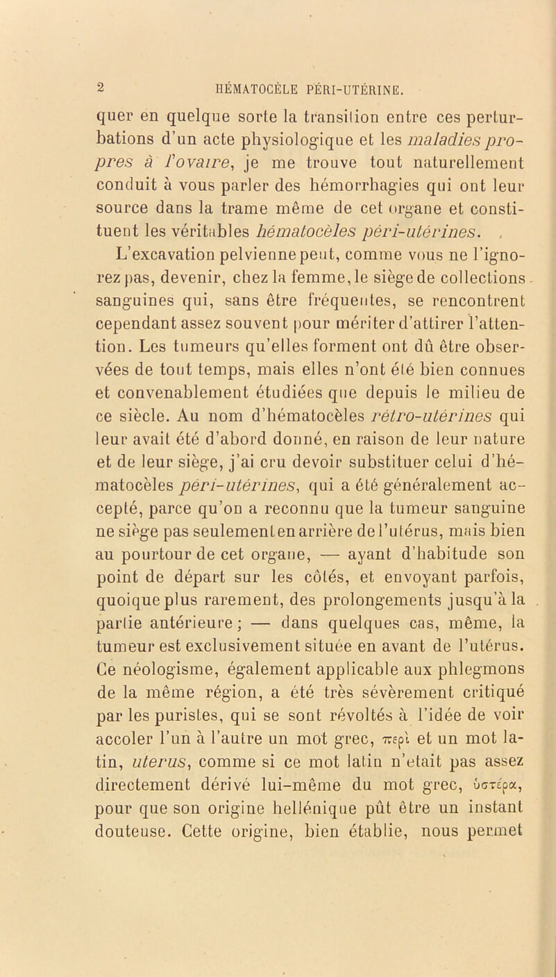 quer en quelque sorte la transition entre ces pertur- bations d’un acte physiologique et les maladies pro- pres à l'ovaire, je me trouve tout naturellement conduit à vous parler des hémorrhagies qui ont leur source dans la trame même de cet organe et consti- tuent les véritables hêmatocèles péri-utérines. L’excavation pelvienne peut, comme vous ne l’igno- rez pas, devenir, chez la femme, le siège de collections sanguines qui, sans être fréquentes, se rencontrent cependant assez souvent pour mériter d’attirer l’atten- tion. Les tumeurs qu’elles forment ont dû être obser- vées de tout temps, mais elles n’ont été bien connues et convenablement étudiées que depuis le milieu de ce siècle. Au nom d’hématocèles rétro-utérines qui leur avait été d’abord donné, en raison de leur nature et de leur siège, j’ai cru devoir substituer celui d’hé- matocèles péri-utérines, qui a été généralement ac- cepté, parce qu’on a reconnu que la tumeur sanguine ne siège pas seulement en arrière de l’utérus, mais bien au pourtour de cet organe, — ayant d’habitude son point de départ sur les côtés, et envoyant parfois, quoique plus rarement, des prolongements jusqu’à la partie antérieure ; — dans quelques cas, même, la tumeur est exclusivement située en avant de l’utérus. Ce néologisme, également applicable aux phlegmons de la même région, a été très sévèrement critiqué par les puristes, qui se sont révoltés à l’idée de voir accoler l’un à l’autre un mot grec, rapl et un mot la- tin, utérus, comme si ce mot latin n’etait pas assez directement dérivé lui-même du mot grec, ûcrépa, pour que son origine hellénique pût être un instant douteuse. Cette origine, bien établie, nous permet