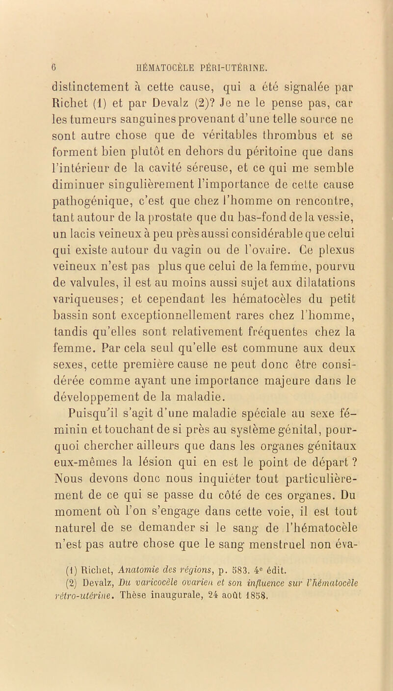 distinctement à cette cause, qui a été signalée par Richet (1) et par Devalz (2)? Je ne le pense pas, car les tumeurs sanguines provenant d’une telle source ne sont autre chose que de véritables thrombus et se forment bien plutôt en dehors du péritoine que dans l’intérieur de la cavité séreuse, et ce qui me semble diminuer singulièrement l’importance de cette cause pathogénique, c’est que chez l’homme on rencontre, tant autour de la prostate que du bas-fond de la vessie, un lacis veineux à peu près aussi considérable que celui qui existe autour du vagin ou de l’ovaire. Ce plexus veineux n’est pas plus que celui de la femme, pourvu de valvules, il est au moins aussi sujet aux dilatations variqueuses; et cependant les hématocèles du petit bassin sont exceptionnellement rares chez l’homme, tandis qu’elles sont relativement fréquentes chez la femme. Par cela seul qu’elle est commune aux deux sexes, cette première cause ne peut donc être consi- dérée comme ayant une importance majeure dans le développement de la maladie. Puisqu'il s’agit d’une maladie spéciale au sexe fé- minin et touchant de si près au système génital, pour- quoi chercher ailleurs que dans les organes génitaux eux-mêmes la lésion qui en est le point de départ ? Nous devons donc nous inquiéter tout particulière- ment de ce qui se passe du côté de ces organes. Du moment où l’on s’engage dans cette voie, il est tout naturel de se demander si le sang de l’hématocèle n’est pas autre chose que le sang menstruel non éva- (1) Richet, Anatomie des régions, p. 583. 4e édit. (2) Devalz, Du varicocèle ovarien et son influence sur l’hématocèle rétro-utérine. Thèse inaugurale, 24 août 1858.