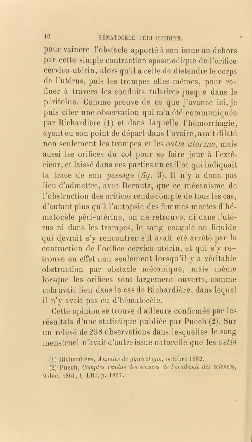 pour vaincre l’obstacle apporté à son issue au dehors par cette simple contraction spasmodique de l’orifice cervico-utérin, alors qu’il a celle de distendre le corps de l’utérus, puis les trompes elles-mêmes, pour re- fluer à travers les conduits tubaires jusque dans le péritoine. Comme preuve de ce que j’avance ici, je puis citer une observation qui m’a été communiquée par Richardière (1) et dans laquelle l’hémorrhagie, ayant eu son point de départ dans l’ovaire, avait dilaté non seulement les trompes et les ostia uterina, mais aussi les orifices du col pour se faire jour à l’exté- rieur, et laissé dans ces parties un caillot qui indiquait la trace de son passage [fig. 3). 11 n’y a donc pas lieu d’admettre, avec Bernutz, que ce mécanisme de l’obstruction des orifices rende compte de tous les cas, d’autant plus qu’à l’autopsie des femmes mortes d’bé- matocèle péri-ulérine, on ne retrouve, ni dans l’uté- rus ni dans les trompes, le sang coagulé ou liquide qui devrait s’y rencontrer s’il avait été arrêté par la contraction de l’orifice cervico-utérin, et qui s’y re- trouve en effet non seulement lorsqu’il y a véritable obstruction par obstacle mécanique, mais même lorsque les orifices sont largement ouverts, comme cela avait lieu dans le cas de Richardière, dans lequel il n’y avait pas eu d’hématocèle. Cette opinion se trouve d’ailleurs confirmée par les résultats d’une statistique publiée par Puech (2). Sur un relevé de 258 observations dans lesquelles le sang menstruel n’avait d’autre issue naturelle que les ostia (1) Richardière, Annales de gynécologie, octobre 1882. (2) Puech, Comptes rendus des séances de l’académie des sciences, 9 déc. 1861, t. LUI, p. 1807.