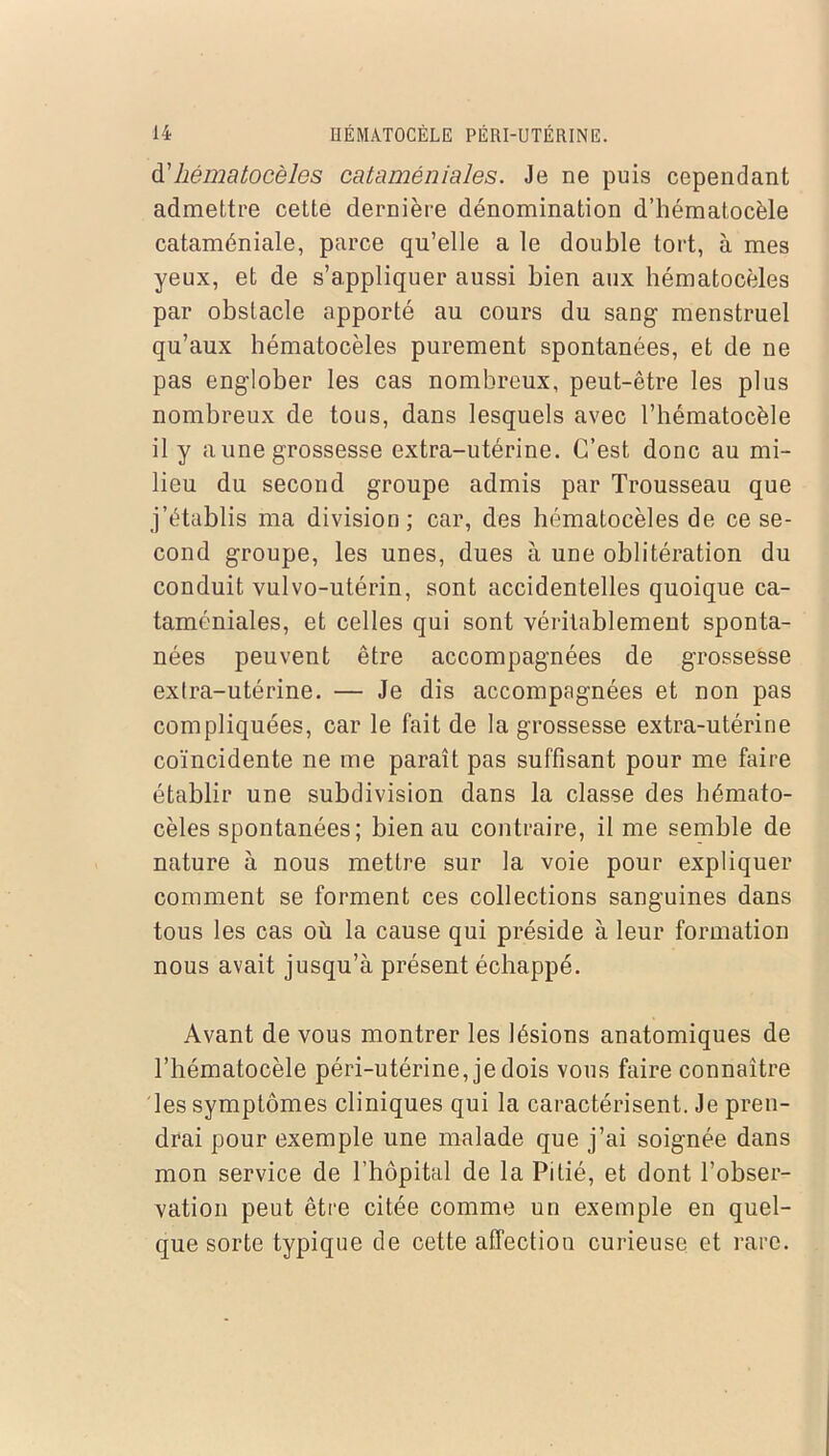 d’hématocèles cataméniales. Je ne puis cependant admettre cette dernière dénomination d’hématocèle cataméniale, parce qu’elle a le double tort, à mes yeux, et de s’appliquer aussi bien aux hématocèles par obstacle apporté au cours du sang- menstruel qu’aux hématocèles purement spontanées, et de ne pas eng-lober les cas nombreux, peut-être les plus nombreux de tous, dans lesquels avec l’hématocèle il y aune grossesse extra-utérine. C’est donc au mi- lieu du second groupe admis par Trousseau que j’établis ma division; car, des hématocèles de ce se- cond groupe, les unes, dues à une oblitération du conduit vulvo-utérin, sont accidentelles quoique ca- taméniales, et celles qui sont véritablement sponta- nées peuvent être accompagnées de grossesse extra-utérine. — Je dis accompagnées et non pas compliquées, car le fait de la grossesse extra-utérine coïncidente ne me paraît pas suffisant pour me faire établir une subdivision dans la classe des hémato- cèles spontanées; bien au contraire, il me semble de nature à nous mettre sur la voie pour expliquer comment se forment ces collections sanguines dans tous les cas où la cause qui préside à leur formation nous avait jusqu’à présent échappé. Avant de vous montrer les lésions anatomiques de Thématocèle péri-utérine, je dois vous faire connaître les symptômes cliniques qui la caractérisent. Je pren- drai pour exemple une malade que j’ai soignée dans mon service de l’hôpital de la Pitié, et dont l’obser- vation peut être citée comme un exemple en quel- que sorte typique de cette affection curieuse et rare.