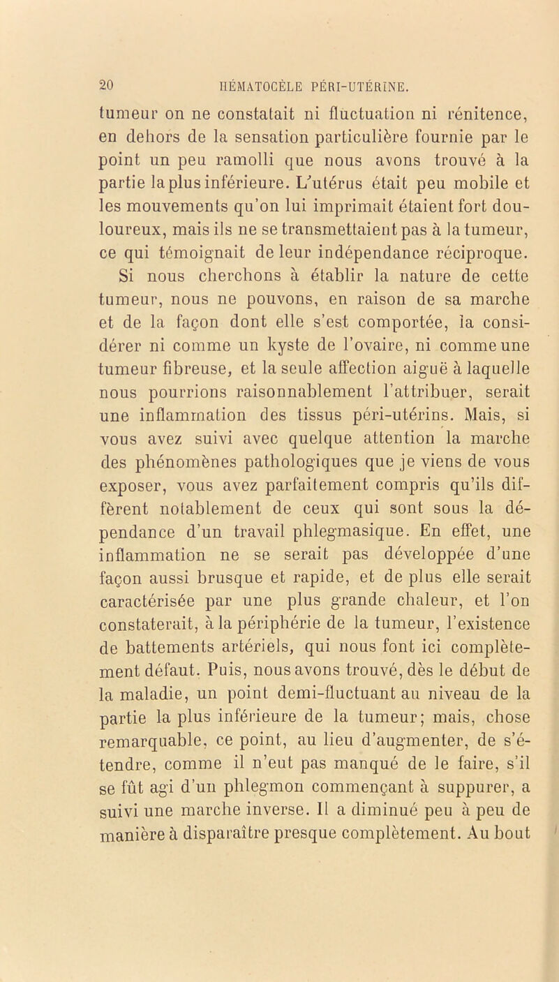 tumeur on ne constatait ni fluctuation ni rénitence, en dehors de la sensation particulière fournie par le point un peu ramolli que nous avons trouvé à la partie la plus inférieure. L'utérus était peu mobile et les mouvements qu’on lui imprimait étaient fort dou- loureux, mais ils ne se transmettaient pas à la tumeur, ce qui témoignait de leur indépendance réciproque. Si nous cherchons à établir la nature de cette tumeur, nous ne pouvons, en raison de sa marche et de la façon dont elle s’est comportée, la consi- dérer ni comme un kyste de l’ovaire, ni comme une tumeur fibreuse, et la seule affection aiguë à laquelle nous pourrions raisonnablement l’attribuer, serait une inflammation des tissus péri-utérins. Mais, si vous avez suivi avec quelque attention la marche des phénomènes pathologiques que je viens de vous exposer, vous avez parfaitement compris qu’ils dif- fèrent notablement de ceux qui sont sous la dé- pendance d’un travail phlegmasique. En effet, une inflammation ne se serait pas développée d’une façon aussi brusque et rapide, et de plus elle serait caractérisée par une plus grande chaleur, et l’on constaterait, à la périphérie de la tumeur, l’existence de battements artériels, qui nous font ici complète- ment défaut. Puis, nous avons trouvé, dès le début de la maladie, un point demi-fluctuant au niveau de la partie la plus inférieure de la tumeur; mais, chose remarquable, ce point, au lieu d’augmenter, de s’é- tendre, comme il n’eut pas manqué de le faire, s’il se fût agi d’un phlegmon commençant à suppurer, a suivi une marche inverse. 11 a diminué peu à peu de manière à disparaître presque complètement. Au bout