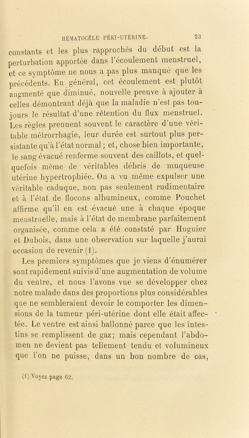 constants et les plus rapprochés du début est la perturbation apportée dans 1 écoulement menstruel, et ce symptôme ne nous a pas plus manqué que les précédents. En général, cet écoulement est plutôt augmenté que diminué, nouvelle preuve à ajouter à celles démontrant déjà que la maladie n’est pas tou- jours le résultat d’une rétention du flux menstruel. Les règles prennent souvent le caractère d’une véri- table métrorrhagie, leur durée est surtout plus per- sistante qu’à l’état normal ; et, chose bien importante, le sang évacué renferme souvent des caillots, et quel- quefois même de véritables débris de muqueuse utérine hypertrophiée. On a vu même expulser une véritable caduque, non pas seulement rudimentaire et à l’état de flocons albumineux, comme Poucliet affirme qu’il en est évacué une à chaque époque menstruelle, mais à l’état de membrane parfaitement organisée, comme cela a été constaté par Huguier et Dubois, dans une observation sur laquelle j’aurai occasion de revenir (1). Les premiers symptômes que je viens d’énumérer sont rapidement suivis d’une augmentation de volume du ventre, et nous l’avons vue se développer chez notre malade dans des proportions plus considérables que ne sembleraient devoir le comporter les dimen- sions de la tumeur péri-utérine dont elle était affec- tée. Le ventre est ainsi ballonné parce que les intes- tins se remplissent de gaz; mais cependant l’abdo- men ne devient pas tellement tendu et volumineux que l’on ne puisse, dans un bon nombre de cas, (1) Voyez page 62.