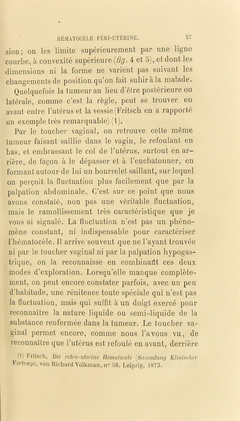 sion; ou les limite supérieurement par une ligne courbe, à convexité supérieure [fig. 4 et 5), et dont les dimensions ni la forme ne varient pas suivant les changements de position qu on fait subira la malade. Quelquefois la tumeur au lieu d’être postérieure ou latérale, comme c’est la règle, peut se trouver en avaut entre l’utérus et la vessie (Fritsch eu a rapporté un exemple très remarquable) (1). Par le toucher vaginal, on retrouve cette même tumeur faisant saillie dans le vagin, le refoulant en bas, et embrassant le col de l’utérus, surtout en ar- rière, de façon à le dépasser et à l’enchatonner, en formant autour de lui un bourrelet saillant, sur lequel on perçoit la fluctuation plus facilement que par la palpation abdominale. C’est sur ce point que nous avons constaté, non pas une véritable fluctuation, mais le ramollissement très caractéristique que je vous ai signalé. La fluctuation n’est pas un phéno- mène constant, ni indispensable pour caractériser l’hématocèle. Il arrive souvent que ne l’ayant trouvée ni par le toucher vaginal ni par la palpation hypogas- trique, on la reconnaisse en combinait ces deux modes d’exploration. Lorsqu’elle manque complète- ment, on peut encore constater parfois, avec un peu d’habitude, une rénitence toute spéciale qui n’est pas la fluctuation, mais qui suffit à un doigt exercé pour reconnaître la nature liquide ou semi-liquide de la substance renfermée dans la tumeur. Le toucher va- ginal permet encore, comme nous l’avons vu, de reconnaître que l’utérus est refoulé en avant, derrière (1) Fritsch, Die retro-uterine Hematocele (Sammlung Klinischer Vortræge, von Richard Volkman, n° 56. Leipzig, 1873.