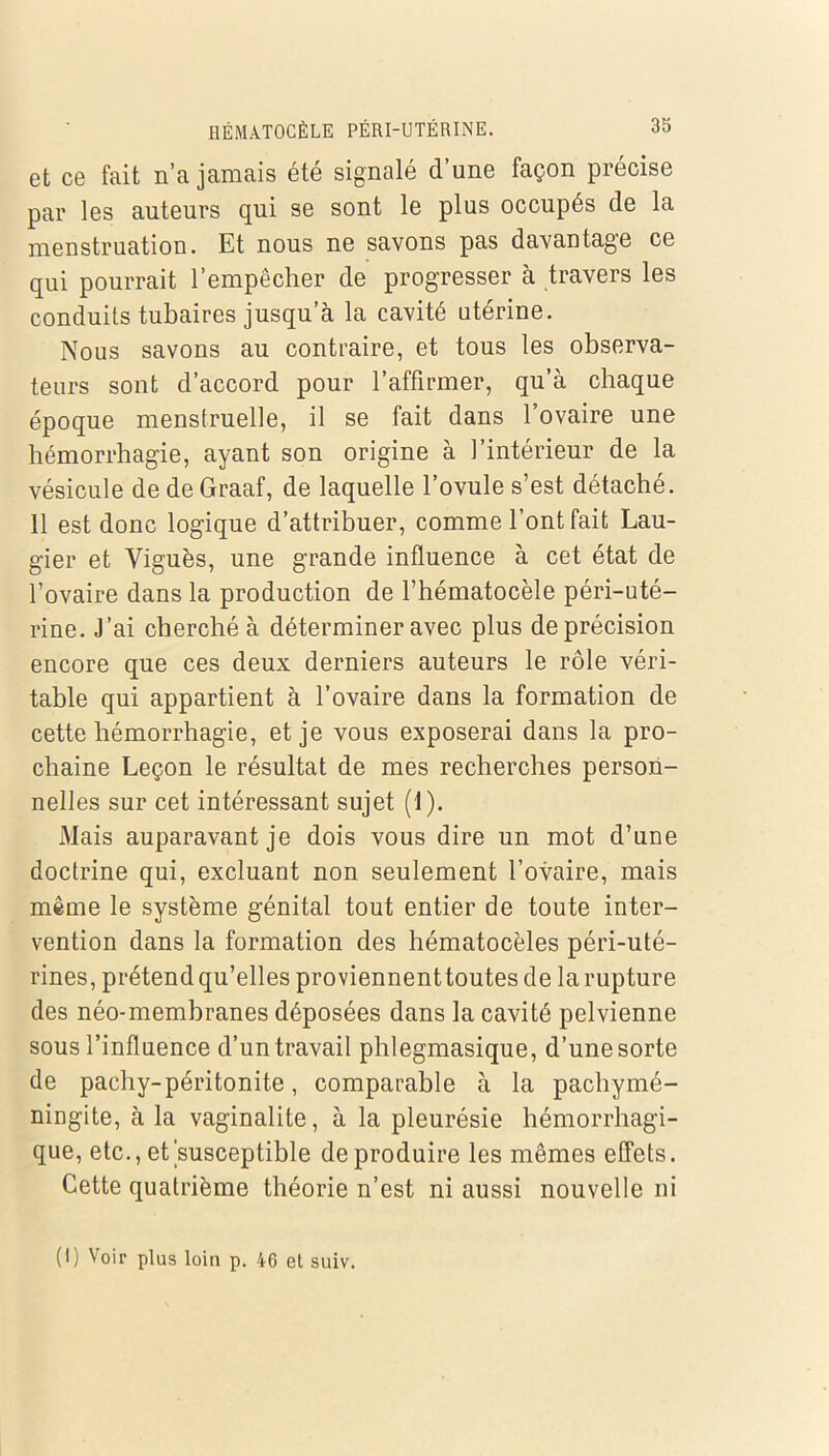 et ce fait n’a jamais été signalé d’une façon précise par les auteurs qui se sont le plus occupés de la menstruation. Et nous ne savons pas davantage ce qui pourrait l’empêcher de progresser à travers les conduits tubaires jusqu’à la cavité utérine. Nous savons au contraire, et tous les observa- teurs sont d’accord pour l’affirmer, qu’à chaque époque menstruelle, il se fait dans l’ovaire une hémorrhagie, ayant son origine à l’intérieur de la vésicule de de Graaf, de laquelle l’ovule s’est détaché. 11 est donc logique d’attribuer, comme l’ont fait Lau- gier et Viguès, une grande influence à cet état de l’ovaire dans la production de l’hématocèle péri-uté- rine. J’ai cherché à déterminer avec plus de précision encore que ces deux derniers auteurs le rôle véri- table qui appartient à l’ovaire dans la formation de cette hémorrhagie, et je vous exposerai dans la pro- chaine Leçon le résultat de mes recherches person- nelles sur cet intéressant sujet (1). Mais auparavant je dois vous dire un mot d’une doctrine qui, excluant non seulement l’ovaire, mais même le système génital tout entier de toute inter- vention dans la formation des hématocèles péri-uté- rines, prétend qu’elles proviennenttoutes de la rupture des néo-membranes déposées dans la cavité pelvienne sous l’influence d’un travail phlegmasique, d’une sorte de pachy-péritonite, comparable à la pachymé- ningite, à la vaginalite, à la pleurésie hémorrhagi- que, etc., et'susceptible de produire les mêmes effets. Cette quatrième théorie n’est ni aussi nouvelle ni (I) Voir plus loin p. 46 et suiv.