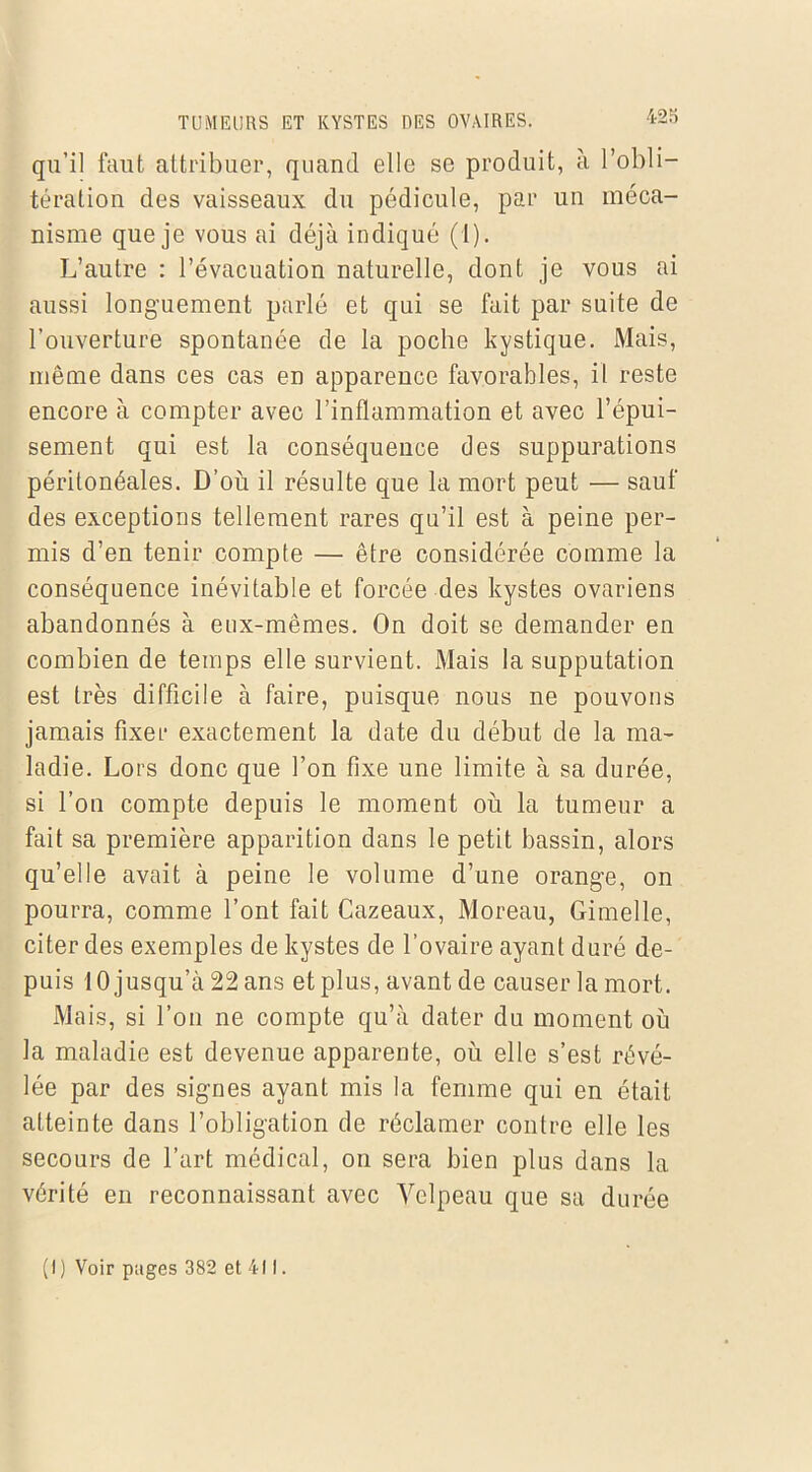 qu’il faut attribuer, quand elle se produit, à l’obli- tération des vaisseaux du pédicule, par un méca- nisme que je vous ai déjà indiqué (1). L’autre : l’évacuation naturelle, dont je vous ai aussi longuement parlé et qui se fait par suite de l’ouverture spontanée de la poche kystique. Mais, même dans ces cas en appareuce favorables, il reste encore à compter avec l’inflammation et avec l’épui- sement qui est la conséquence des suppurations péritonéales. D’où il résulte que la mort peut — sauf des exceptions tellement rares qu’il est à peine per- mis d’en tenir compte — être considérée comme la conséquence inévitable et forcée des kystes ovariens abandonnés à eux-mêmes. On doit se demander en combien de temps elle survient. Mais la supputation est très difficile à faire, puisque nous ne pouvons jamais fixer exactement la date du début de la ma- ladie. Lors donc que l’on fixe une limite à sa durée, si l’on compte depuis le moment où la tumeur a fait sa première apparition dans le petit bassin, alors qu’elle avait à peine le volume d’une orange, on pourra, comme l’ont fait Cazeaux, Moreau, Gimelle, citer des exemples de kystes de l’ovaire ayant duré de- puis 10 jusqu’à 22 ans et plus, avant de causer la mort. Mais, si l’on ne compte qu’à dater du moment où la maladie est devenue apparente, où elle s’est révé- lée par des signes ayant mis la femme qui en était atteinte dans l’obligation de réclamer contre elle les secours de l’art médical, on sera bien plus dans la vérité en reconnaissant avec Velpeau que sa dur ée ( I ) Voir pages 382 et 411.