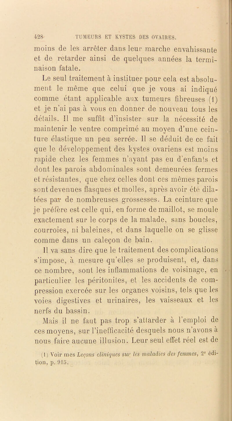 moins de les arrêter dans leur marche envahissante et de retarder ainsi de quelques années la termi- naison fatale. Le seul traitement à instituer pour cela est absolu- ment le même que celui que je vous ai indiqué comme étant applicable aux tumeurs fibreuses (1) et je n’ai pas à vous en donner de nouveau tous les détails. ïl me suffit d’insister sur la nécessité de maintenir le ventre comprimé au moyen d’une cein- ture élastique un peu serrée. Il se déduit de ce fait que le développement des kystes ovariens est moins rapide chez les femmes n’ayant pas eu d’enfants et dont les parois abdominales sont demeurées fermes et résistantes, que chez celles dont ces mêmes parois sont devenues flasques et molles, après avoir été dila- tées par de nombreuses grossesses. La ceinture que je préfère est celle qui, en forme de maillot, se moule exactement sur le corps de la malade, sans boucles, courroies, ni baleines, et dans laquelle on se glisse comme dans un caleçon de bain. 11 va sans dire que le traitement des complications s’impose, à mesure qu’elles se produisent, et, dans ce nombre, sont les inflammations de voisinage, en . particulier les péritonites, et les accidents de com- pression exercée sur les organes voisins, tels que les voies digestives et urinaires, les vaisseaux et les nerfs du bassin. Mais il ne faut pas trop s’attarder à l’emploi de ces moyens, sur l’inefficacité desquels nous n’avons à nous faire aucune illusion. Leur seul effet réel est de (I) Voir nies Leçons cliniques sur les maladies des femmes, 2e édi- tion, p. 01o.