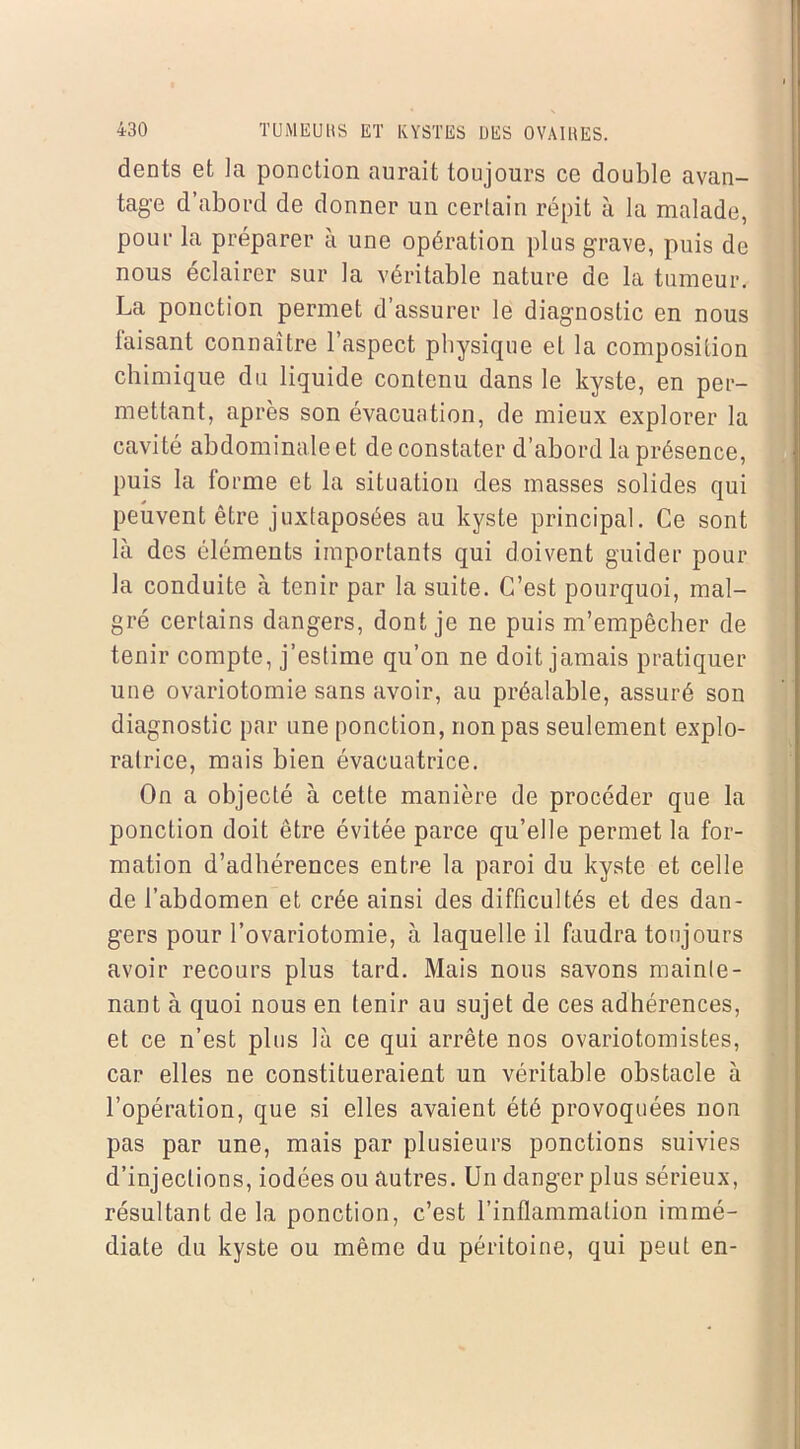 dents et la ponction aurait toujours ce double avan- tage d’abord de donner un certain répit à la malade, pour la préparer à une opération plus grave, puis de nous éclairer sur la véritable nature de la tumeur. La ponction permet d’assurer le diagnostic en nous faisant connaître l’aspect physique et la composition chimique du liquide contenu dans le kyste, en per- mettant, après son évacuation, de mieux explorer la cavité abdominale et de constater d’abord la présence, puis la forme et la situation des masses solides qui peuvent être juxtaposées au kyste principal. Ce sont là des éléments importants qui doivent guider pour la conduite à tenir par la suite. C’est pourquoi, mal- gré certains dangers, dont je ne puis m’empêcher de tenir compte, j’estime qu’on ne doit jamais pratiquer une ovariotomie sans avoir, au préalable, assuré son diagnostic par une ponction, non pas seulement explo- ratrice, mais bien évacuatrice. On a objecté à cette manière de procéder que la ponction doit être évitée parce qu’elle permet la for- mation d’adhérences entre la paroi du kyste et celle de l’abdomen et crée ainsi des difficultés et des dan- gers pour l’ovariotomie, à laquelle il faudra toujours avoir recours plus tard. Mais nous savons mainte- nant à quoi nous en tenir au sujet de ces adhérences, et ce n’est plus là ce qui arrête nos ovariotomistes, car elles ne constitueraient un véritable obstacle à l’opération, que si elles avaient été provoquées non pas par une, mais par plusieurs ponctions suivies d’injections, iodées ou autres. Un danger plus sérieux, résultant de la ponction, c’est l’inflammation immé- diate du kyste ou même du péritoine, qui peut en-