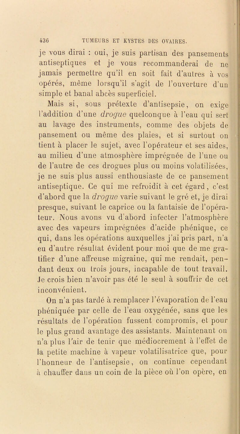 je vous dirai : oui, je suis partisan des pansements antiseptiques et je vous recommanderai de ne jamais permettre qu’il en soit fait d’autres à vos opérés, même lorsqu’il s’agit de l’ouverture d’un simple et banal abcès superficiel. Mais si, sous prétexte d’antisepsie, on exige l’addition d’une drogue quelconque à l’eau qui sert au lavage des instruments, comme des objets de pansement ou même des plaies, et si surtout on tient à placer le sujet, avec l’opérateur et ses aides, au milieu d’une atmosphère imprégnée de l’une ou de l’autre de ces drogues plus ou moins volatilisées, je ne suis plus aussi enthousiaste de ce pansement antiseptique. Ce qui me refroidit à cet égard, c’est d’abord que la drogue varie suivant le gré et, je dirai presque, suivant le caprice ou la fantaisie de l’opéra- teur. Nous avons vu d’abord infecter l’atmosphère avec des vapeurs imprégnées d’acide phénique, ce qui, dans les opérations auxquelles j’ai pris part, n’a eu d’autre résultat évident pour moi que de me gra- tifier d’une affreuse migraine, qui me rendait, pen- dant deux ou trois jours, incapable de tout travail. Je crois bien n’avoir pas été le seul à souffrir de cet inconvénient. On n’a pas tardé à remplacer l’évaporation de l’eau phéniquée par celle de l’eau oxygénée, sans que les résultats de l’opération fussent compromis, et poul- ie plus grand avantage des assistants. Maintenant on n’a plus l'air de tenir que médiocrement à l’effet de la petite machine à vapeur volatilisatrice que, pour l’honneur de l’antisepsie, on continue cependant à chauffer dans un coin de la pièce où l’on opère, en